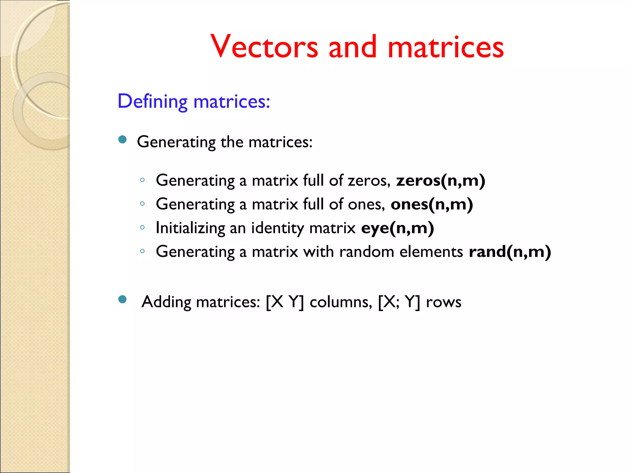 Vectors and matrices
Defining matrices:
 Generating the matrices:
◦ Generating a matrix full of zeros, zeros(n,m)
◦ Generating a matrix full of ones, ones(n,m)
◦ Initializing an identity matrix eye(n,m)
◦ Generating a matrix with random elements rand(n,m)
 Adding matrices: [X Y] columns, [X; Y] rows
 