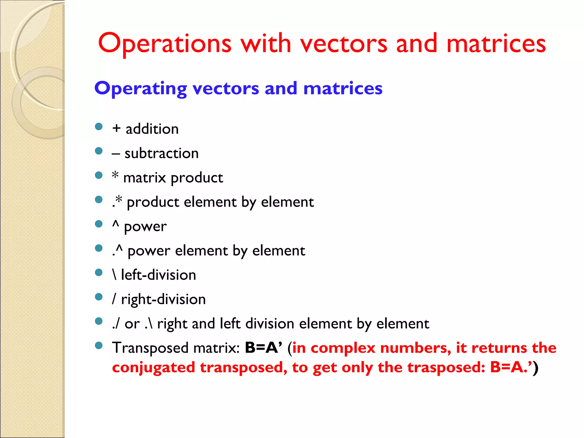 Operations with vectors and matrices
Operating vectors and matrices
 + addition
 – subtraction
 * matrix product
 .* product element by element
 ^ power
 .^ power element by element
  left-division
 / right-division
 ./ or . right and left division element by element
 Transposed matrix: B=A’ (in complex numbers, it returns the
conjugated transposed, to get only the trasposed: B=A.’)
 