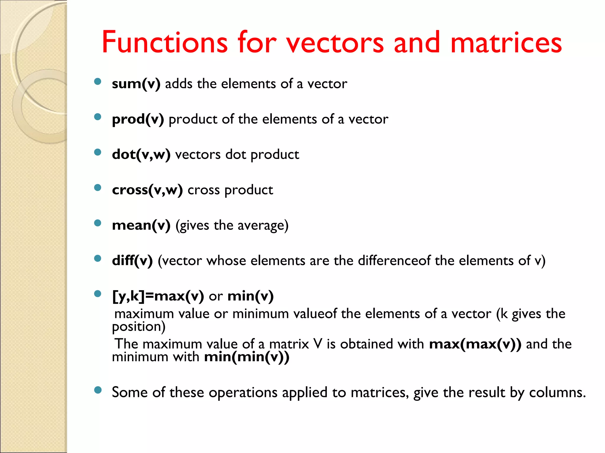 Functions for vectors and matrices
 sum(v) adds the elements of a vector
 prod(v) product of the elements of a vector
 dot(v,w) vectors dot product
 cross(v,w) cross product
 mean(v) (gives the average)
 diff(v) (vector whose elements are the differenceof the elements of v)
 [y,k]=max(v) or min(v)
maximum value or minimum valueof the elements of a vector (k gives the
position)
The maximum value of a matrix V is obtained with max(max(v)) and the
minimum with min(min(v))
 Some of these operations applied to matrices, give the result by columns.
 