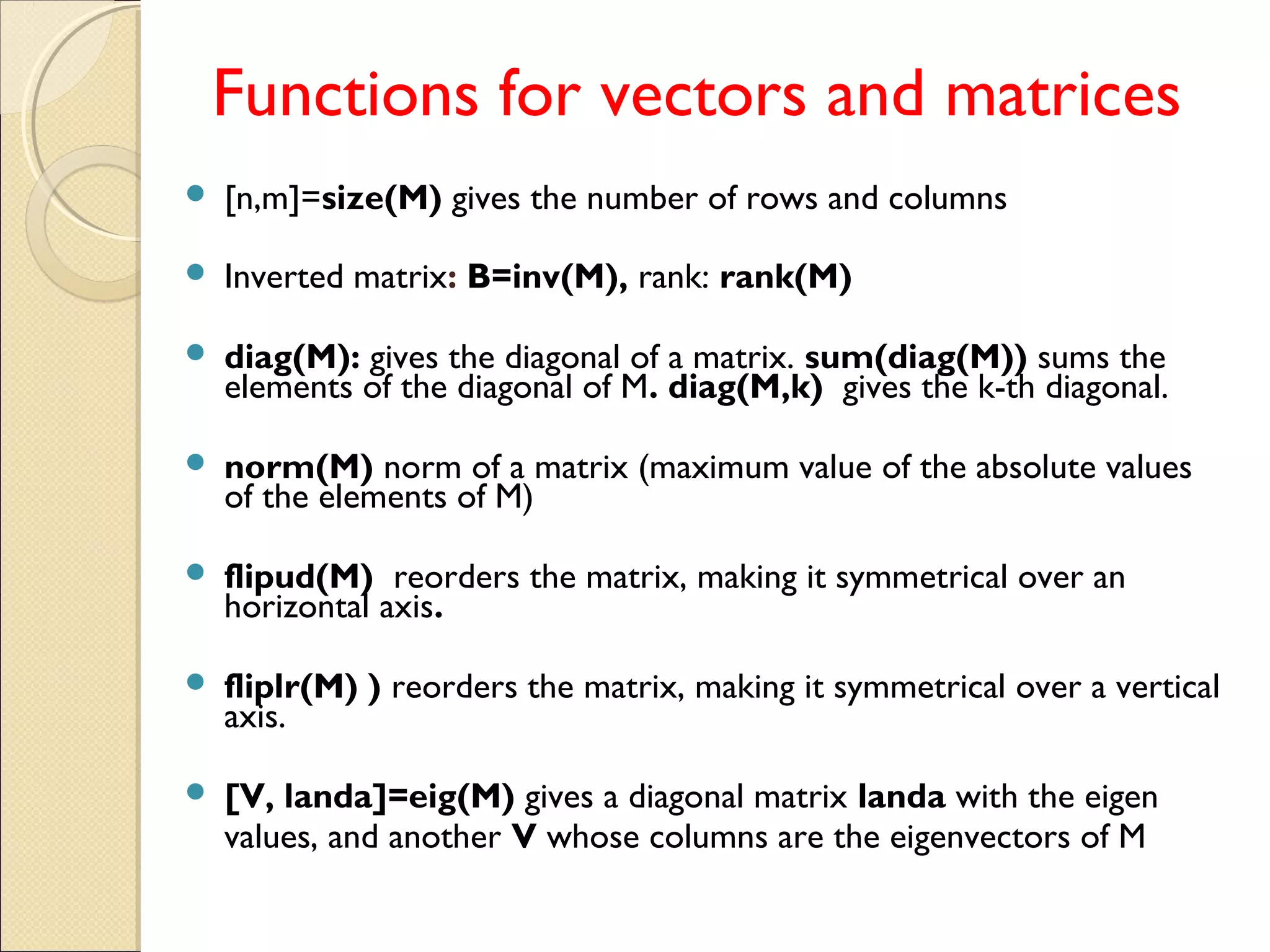 Functions for vectors and matrices
 [n,m]=size(M) gives the number of rows and columns
 Inverted matrix: B=inv(M), rank: rank(M)
 diag(M): gives the diagonal of a matrix. sum(diag(M)) sums the
elements of the diagonal of M. diag(M,k) gives the k-th diagonal.
 norm(M) norm of a matrix (maximum value of the absolute values
of the elements of M)
 flipud(M) reorders the matrix, making it symmetrical over an
horizontal axis.
 fliplr(M) ) reorders the matrix, making it symmetrical over a vertical
axis.
 [V, landa]=eig(M) gives a diagonal matrix landa with the eigen
values, and another V whose columns are the eigenvectors of M
 