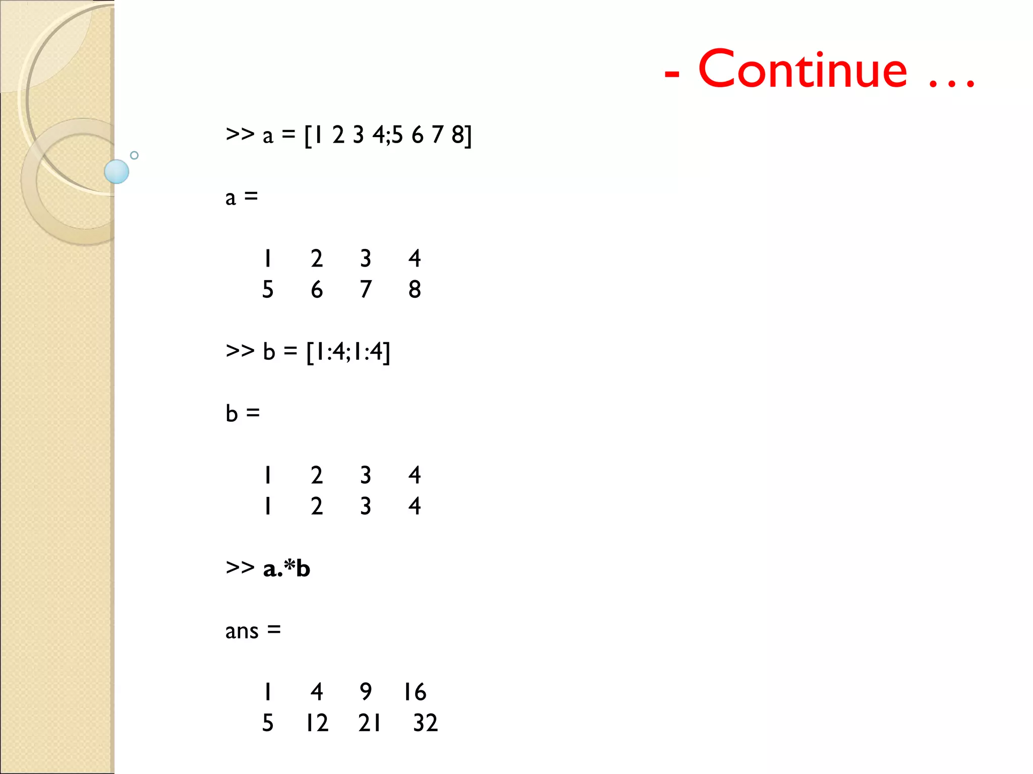 - Continue …
>> a = [1 2 3 4;5 6 7 8]
a =
1 2 3 4
5 6 7 8
>> b = [1:4;1:4]
b =
1 2 3 4
1 2 3 4
>> a.*b
ans =
1 4 9 16
5 12 21 32
 
