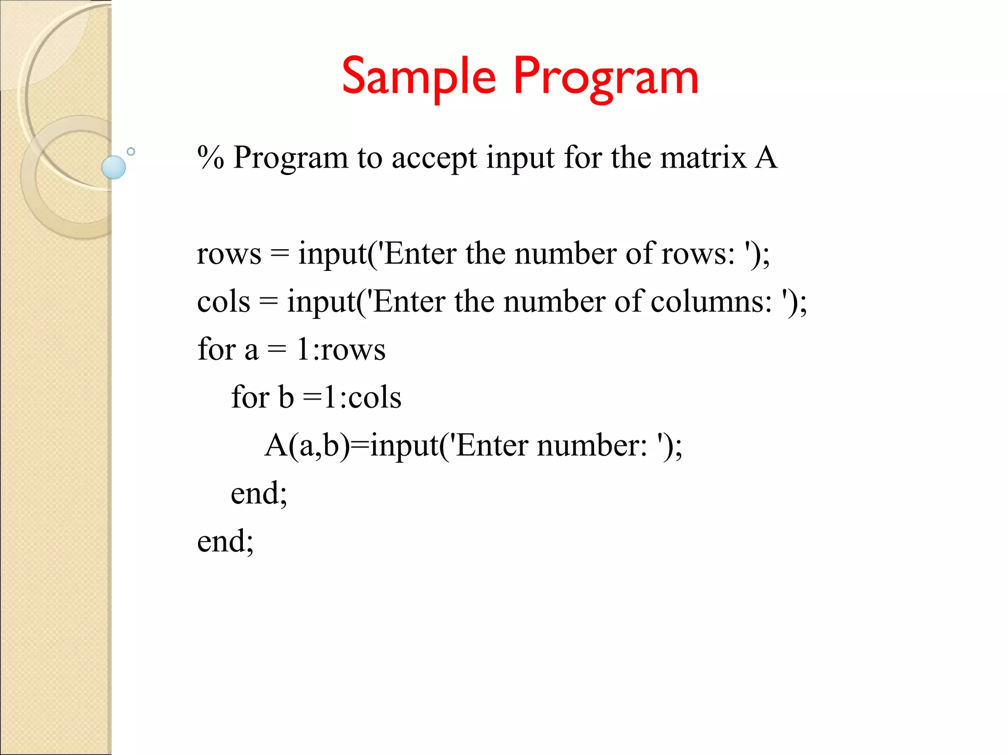 Sample Program
% Program to accept input for the matrix A
rows = input('Enter the number of rows: ');
cols = input('Enter the number of columns: ');
for a = 1:rows
for b =1:cols
A(a,b)=input('Enter number: ');
end;
end;
 