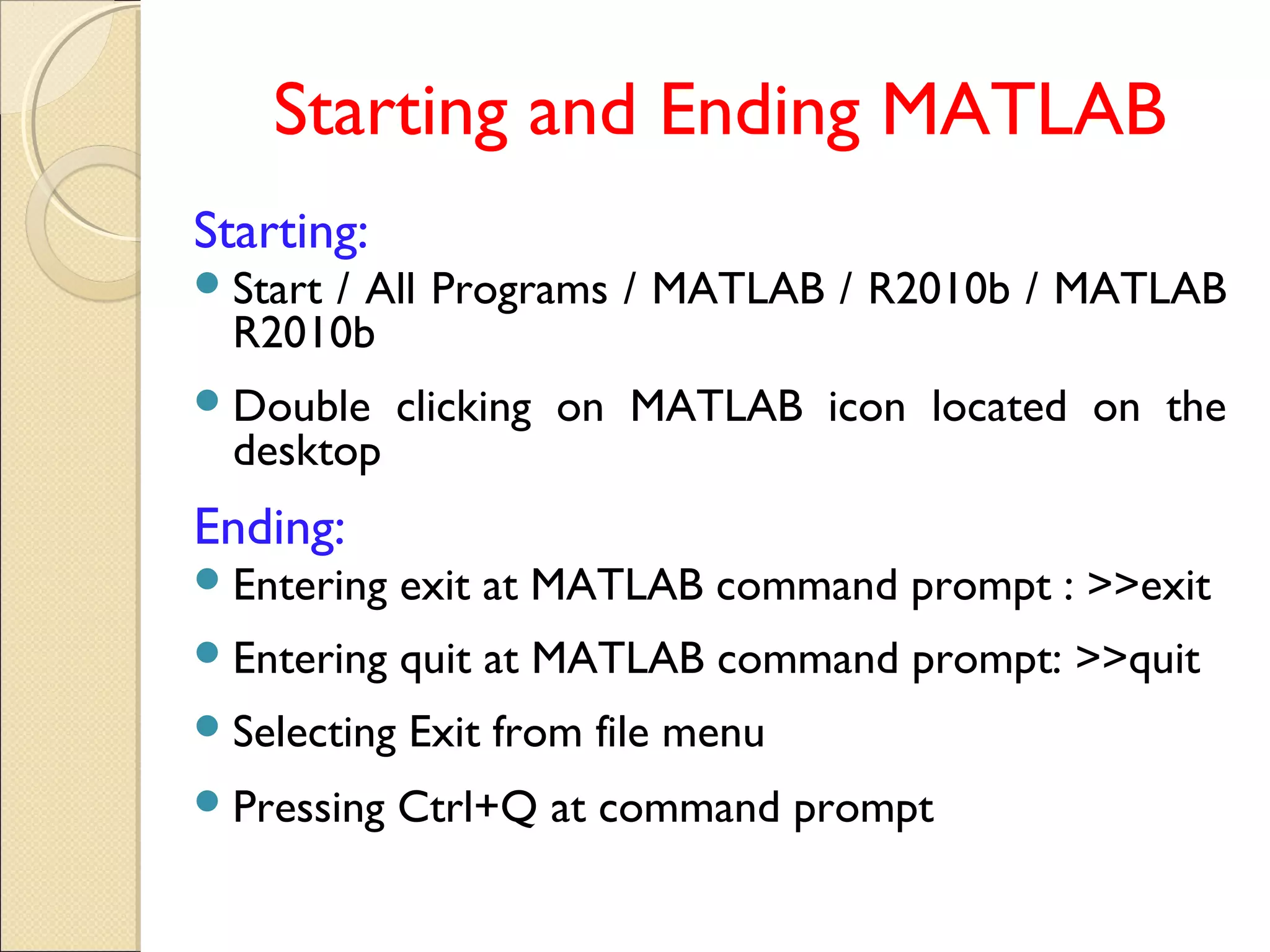 Starting and Ending MATLAB
Starting:
Start / All Programs / MATLAB / R2010b / MATLAB
R2010b
Double clicking on MATLAB icon located on the
desktop
Ending:
Entering exit at MATLAB command prompt : >>exit
Entering quit at MATLAB command prompt: >>quit
Selecting Exit from file menu
Pressing Ctrl+Q at command prompt
 