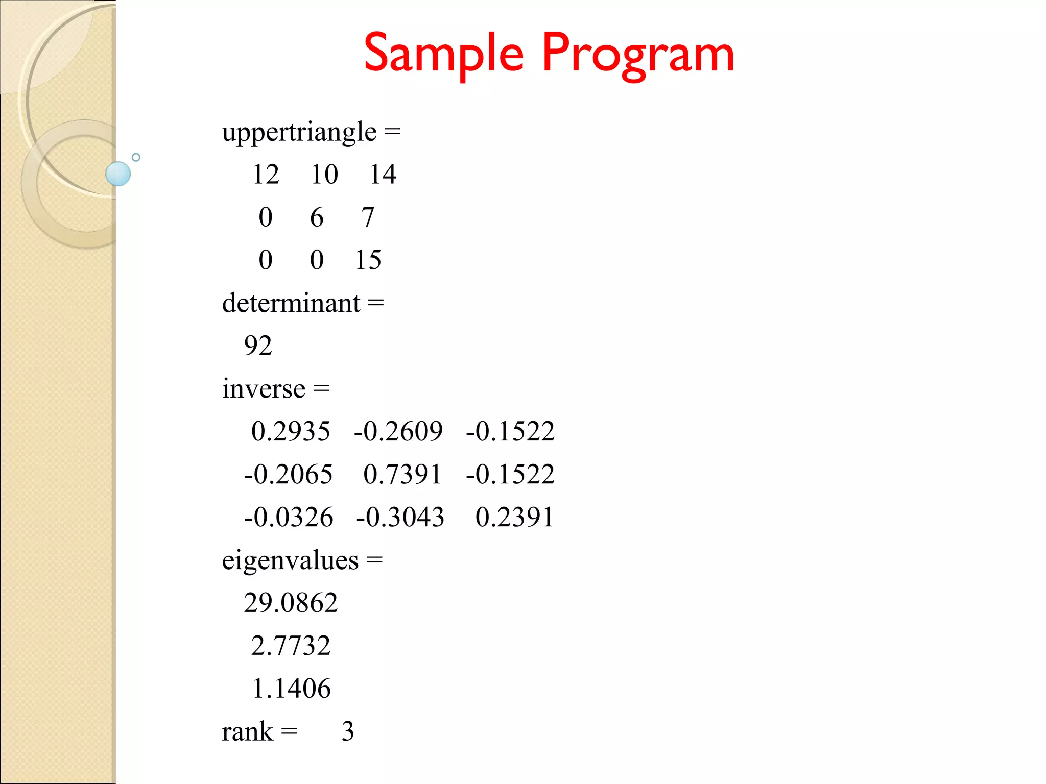 Sample Program
uppertriangle =
12 10 14
0 6 7
0 0 15
determinant =
92
inverse =
0.2935 -0.2609 -0.1522
-0.2065 0.7391 -0.1522
-0.0326 -0.3043 0.2391
eigenvalues =
29.0862
2.7732
1.1406
rank = 3
 