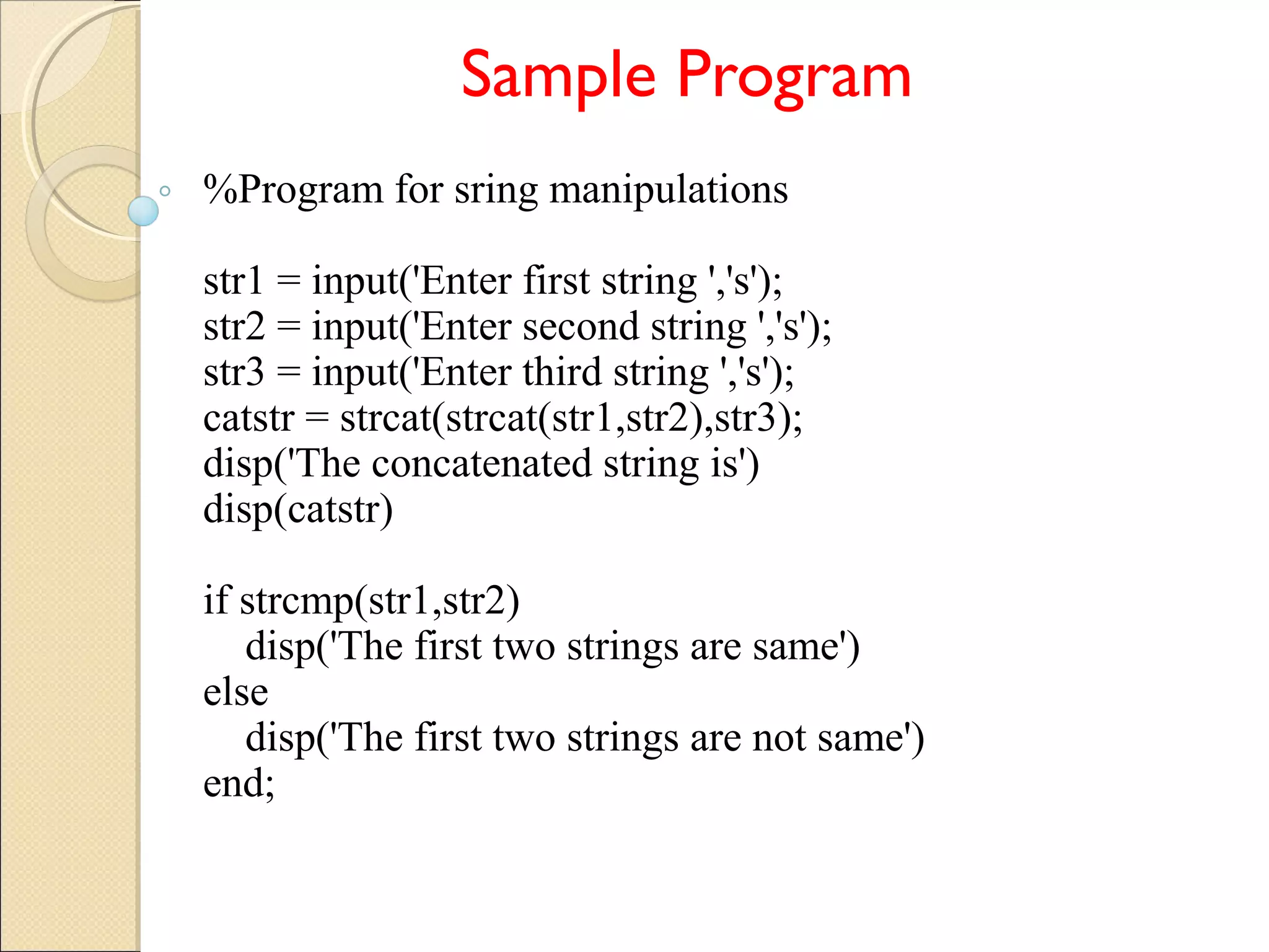 Sample Program
%Program for sring manipulations
str1 = input('Enter first string ','s');
str2 = input('Enter second string ','s');
str3 = input('Enter third string ','s');
catstr = strcat(strcat(str1,str2),str3);
disp('The concatenated string is')
disp(catstr)
if strcmp(str1,str2)
disp('The first two strings are same')
else
disp('The first two strings are not same')
end;
 