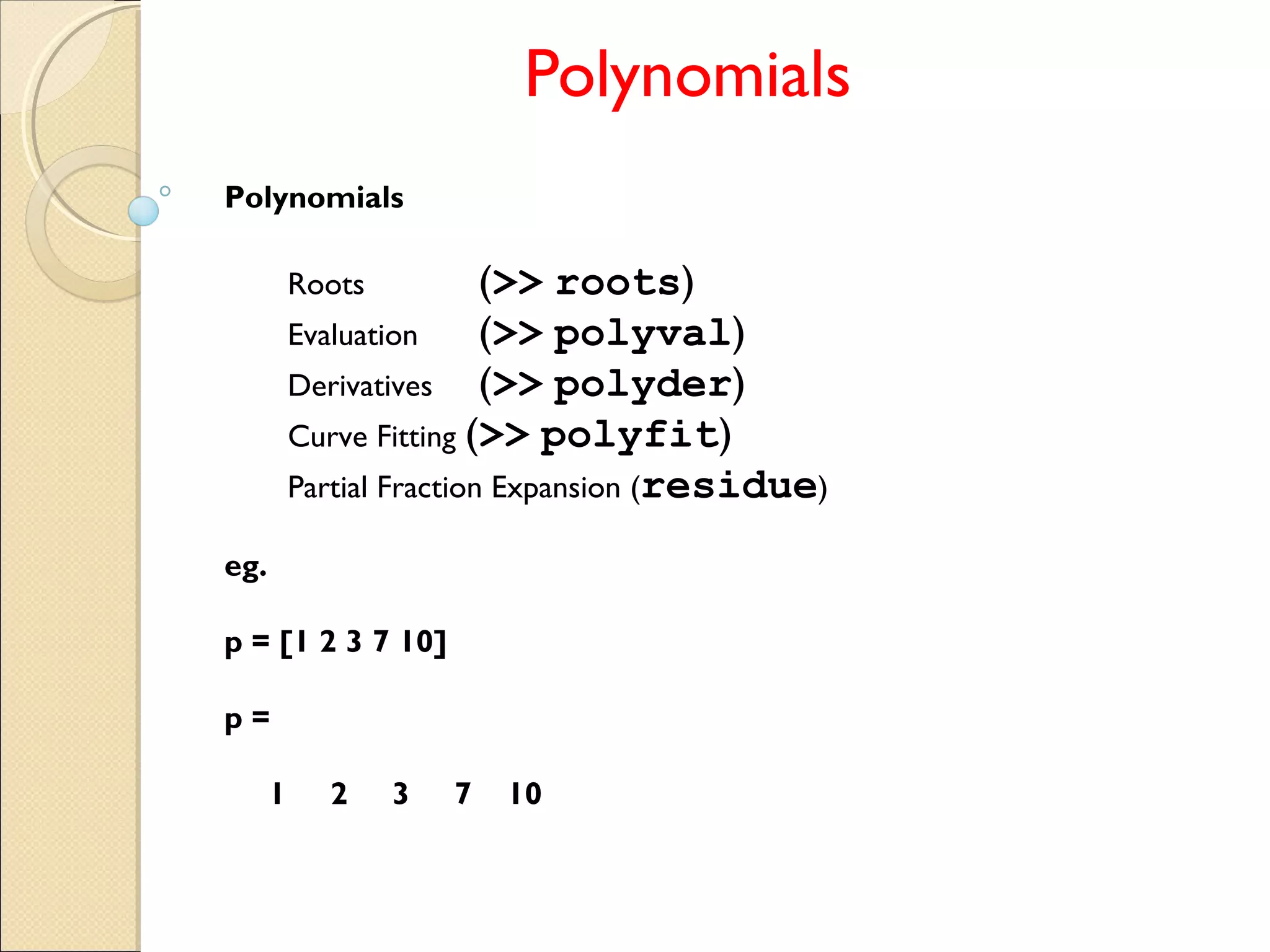 Polynomials
Polynomials
Roots (>> roots)
Evaluation (>> polyval)
Derivatives (>> polyder)
Curve Fitting (>> polyfit)
Partial Fraction Expansion (residue)
eg.
p = [1 2 3 7 10]
p =
1 2 3 7 10
 