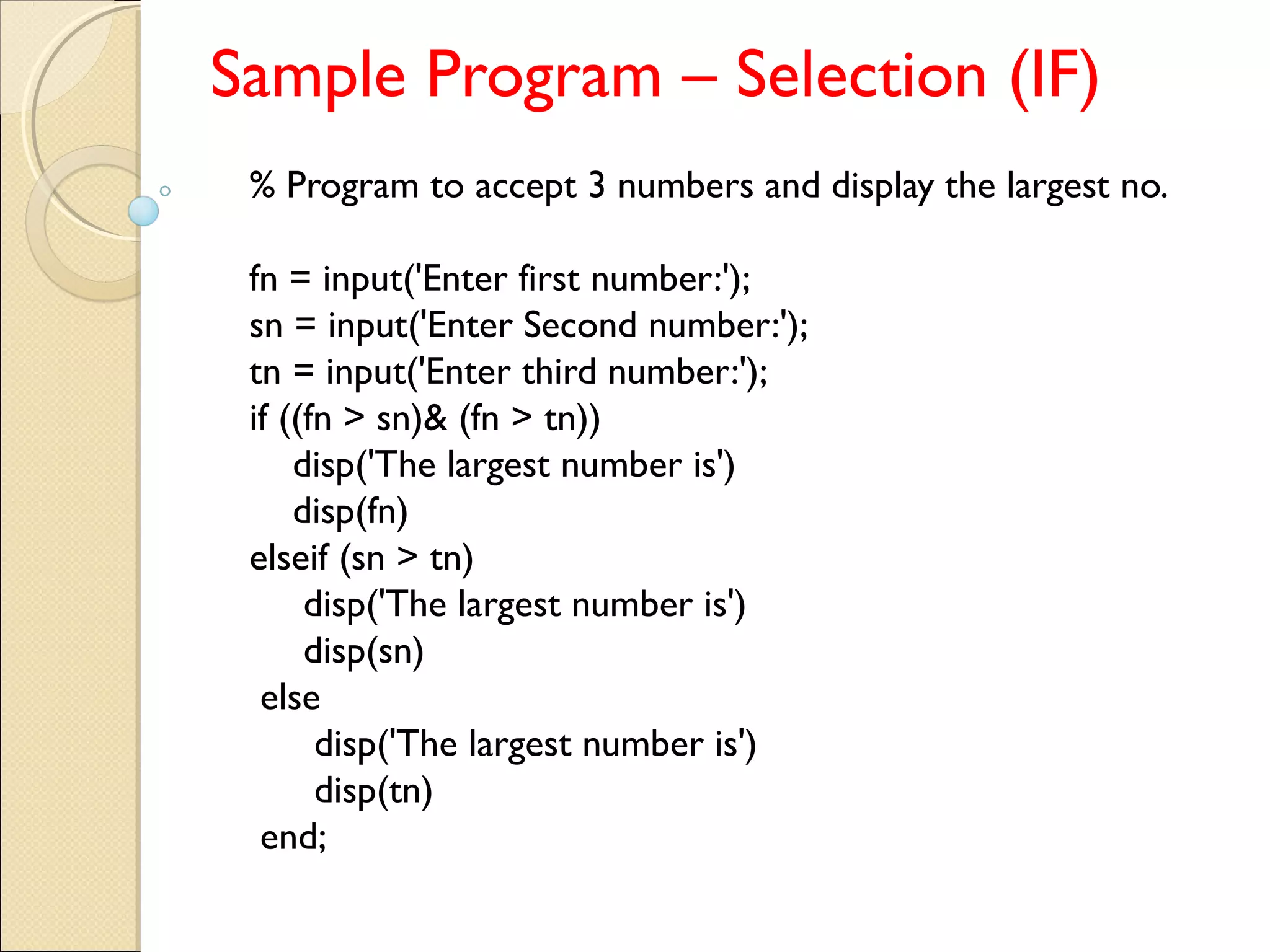 Sample Program – Selection (IF)
% Program to accept 3 numbers and display the largest no.
fn = input('Enter first number:');
sn = input('Enter Second number:');
tn = input('Enter third number:');
if ((fn > sn)& (fn > tn))
disp('The largest number is')
disp(fn)
elseif (sn > tn)
disp('The largest number is')
disp(sn)
else
disp('The largest number is')
disp(tn)
end;
 