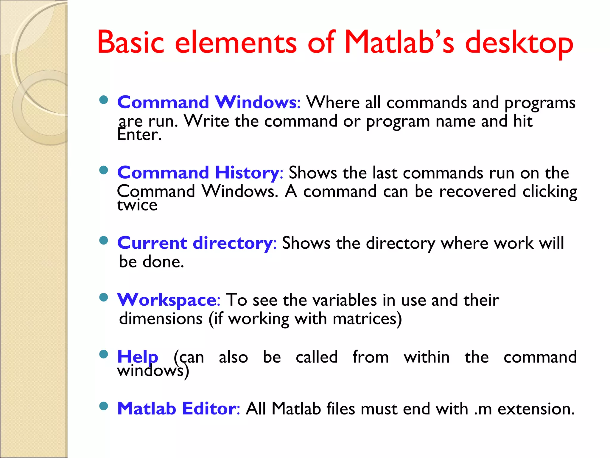 Basic elements of Matlab’s desktop
 Command Windows: Where all commands and programs
are run. Write the command or program name and hit
Enter.
 Command History: Shows the last commands run on the
Command Windows. A command can be recovered clicking
twice
 Current directory: Shows the directory where work will
be done.
 Workspace: To see the variables in use and their
dimensions (if working with matrices)
 Help (can also be called from within the command
windows)
 Matlab Editor: All Matlab files must end with .m extension.
 