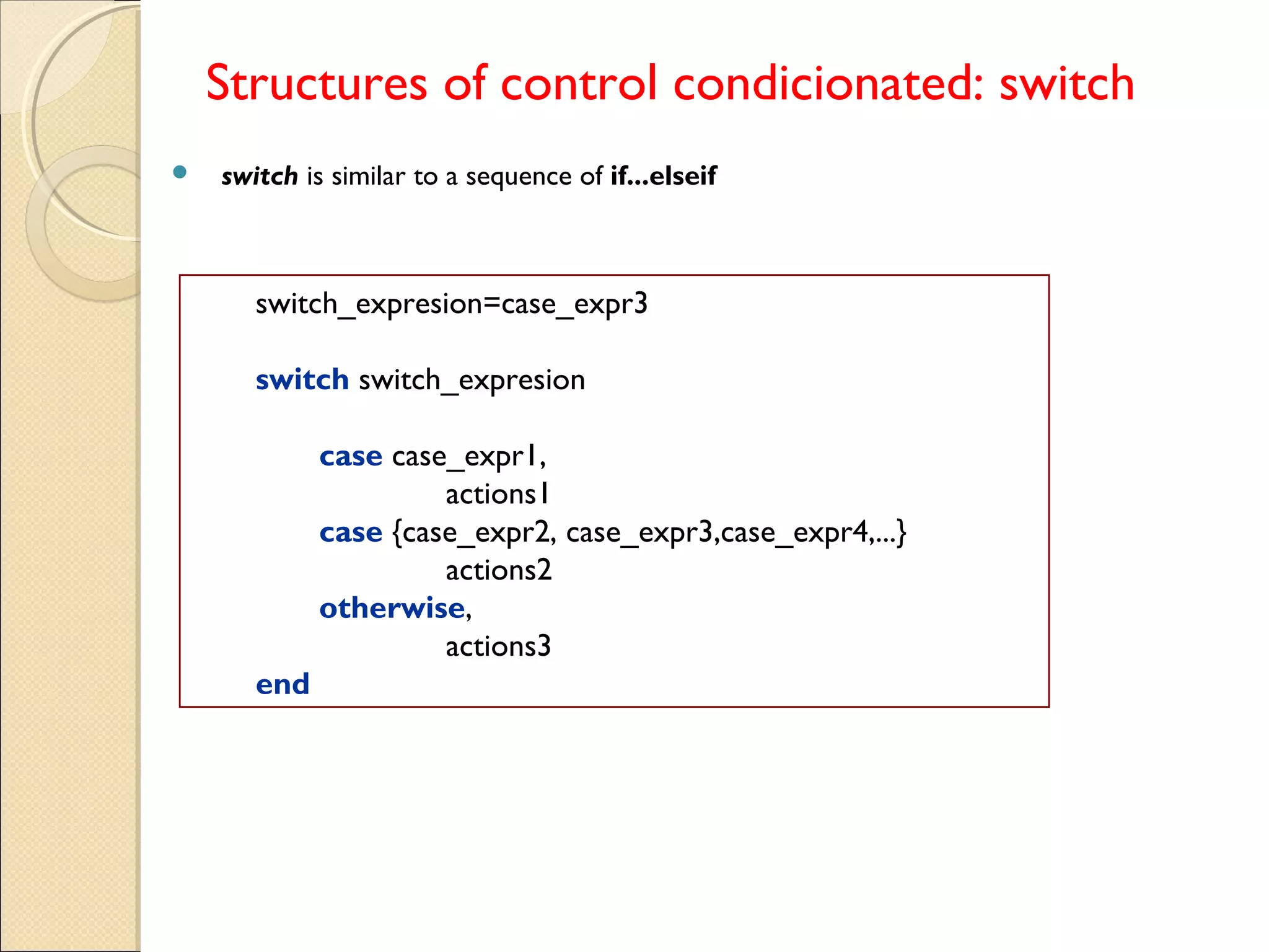 Structures of control condicionated: switch
 switch is similar to a sequence of if...elseif
switch_expresion=case_expr3
switch switch_expresion
case case_expr1,
actions1
case {case_expr2, case_expr3,case_expr4,...}
actions2
otherwise,
actions3
end
 