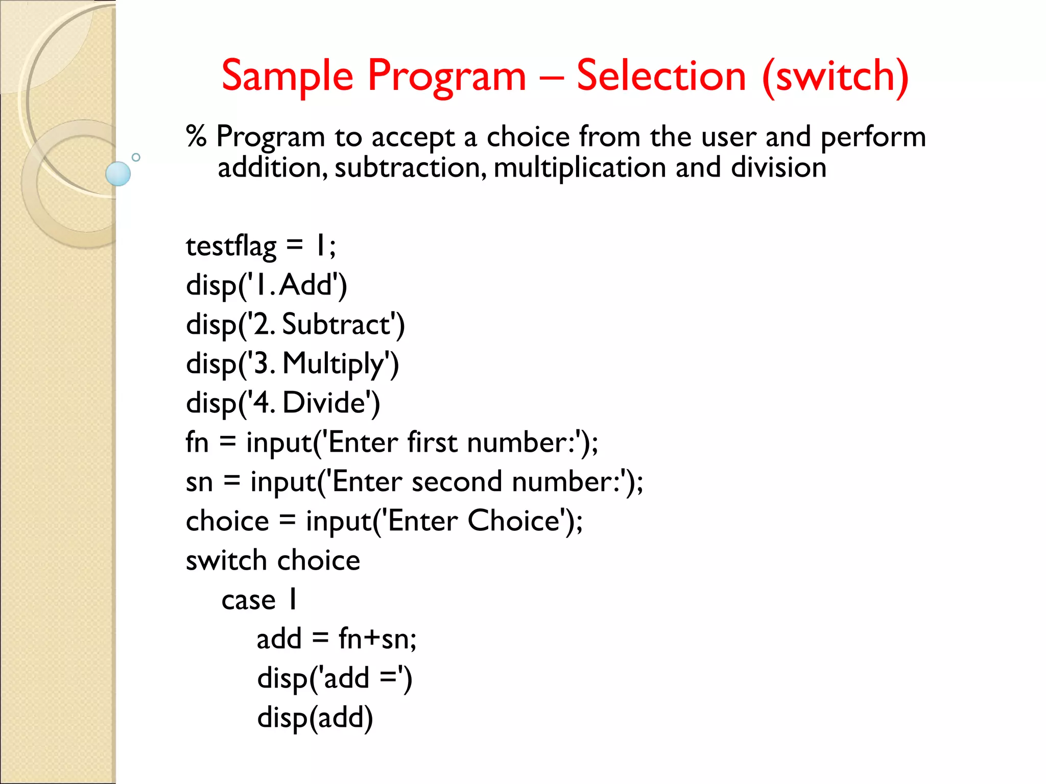 Sample Program – Selection (switch)
% Program to accept a choice from the user and perform
addition, subtraction, multiplication and division
testflag = 1;
disp('1.Add')
disp('2. Subtract')
disp('3. Multiply')
disp('4. Divide')
fn = input('Enter first number:');
sn = input('Enter second number:');
choice = input('Enter Choice');
switch choice
case 1
add = fn+sn;
disp('add =')
disp(add)
 