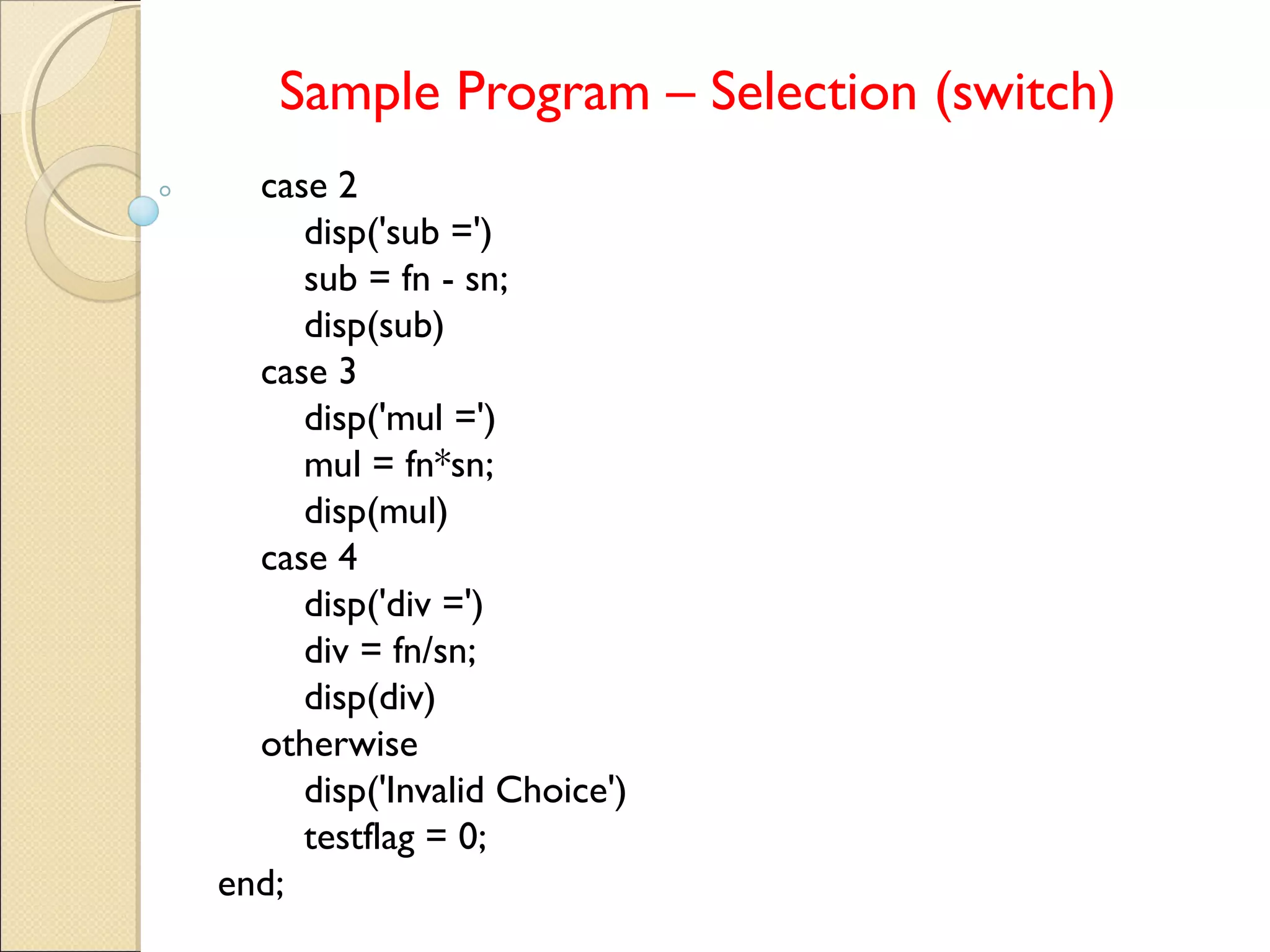 Sample Program – Selection (switch)
case 2
disp('sub =')
sub = fn - sn;
disp(sub)
case 3
disp('mul =')
mul = fn*sn;
disp(mul)
case 4
disp('div =')
div = fn/sn;
disp(div)
otherwise
disp('Invalid Choice')
testflag = 0;
end;
 