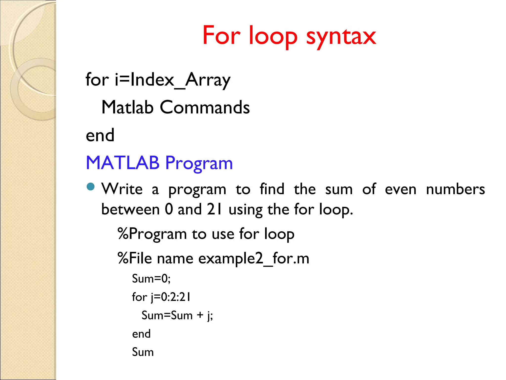 For loop syntax
for i=Index_Array
Matlab Commands
end
MATLAB Program
 Write a program to find the sum of even numbers
between 0 and 21 using the for loop.
%Program to use for loop
%File name example2_for.m
Sum=0;
for j=0:2:21
Sum=Sum + j;
end
Sum
 