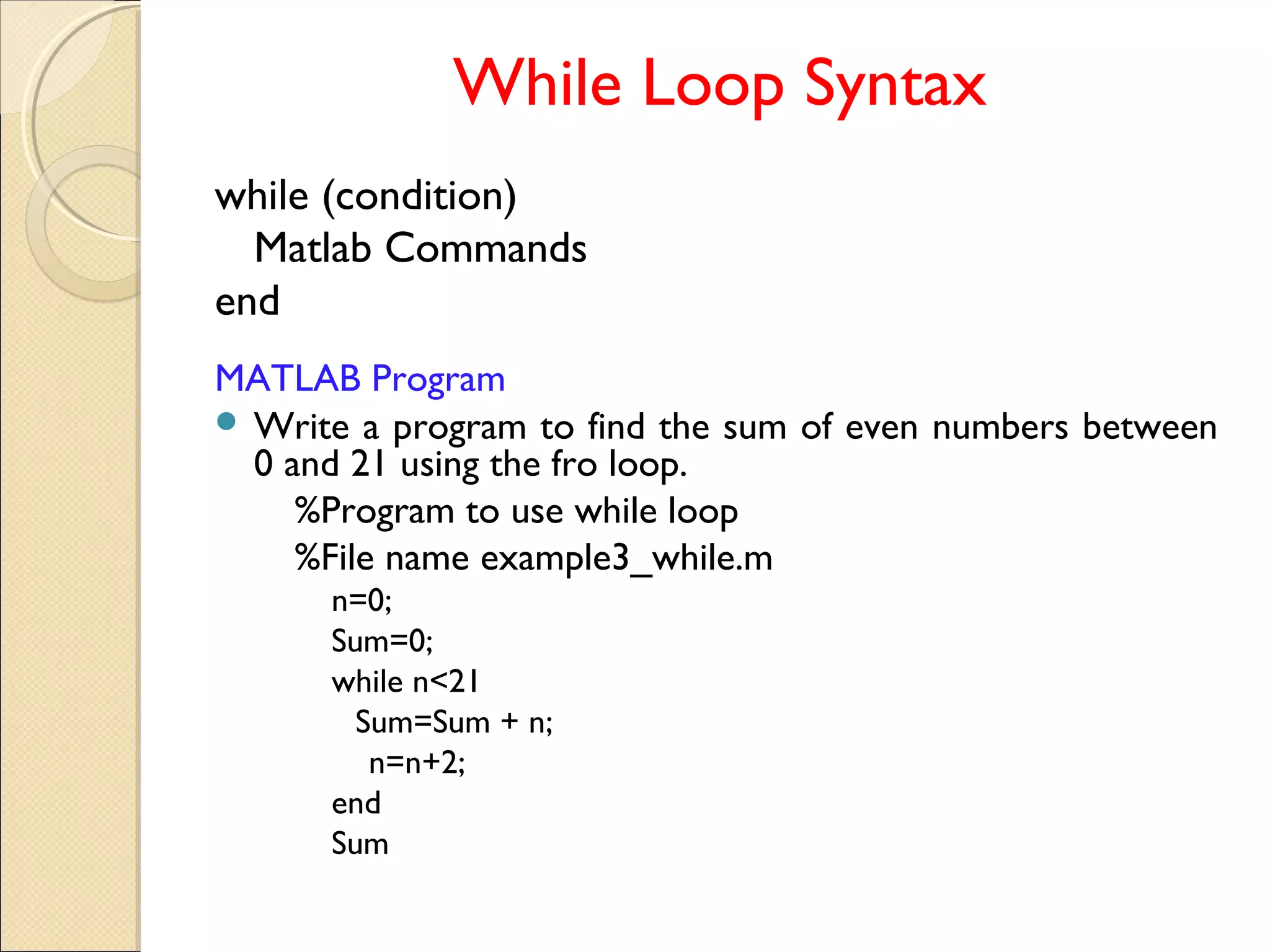 While Loop Syntax
while (condition)
Matlab Commands
end
MATLAB Program
 Write a program to find the sum of even numbers between
0 and 21 using the fro loop.
%Program to use while loop
%File name example3_while.m
n=0;
Sum=0;
while n<21
Sum=Sum + n;
n=n+2;
end
Sum
 