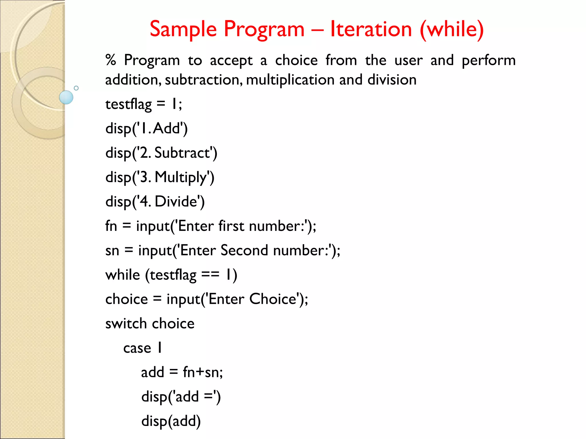 Sample Program – Iteration (while)
% Program to accept a choice from the user and perform
addition, subtraction, multiplication and division
testflag = 1;
disp('1.Add')
disp('2. Subtract')
disp('3. Multiply')
disp('4. Divide')
fn = input('Enter first number:');
sn = input('Enter Second number:');
while (testflag == 1)
choice = input('Enter Choice');
switch choice
case 1
add = fn+sn;
disp('add =')
disp(add)
 