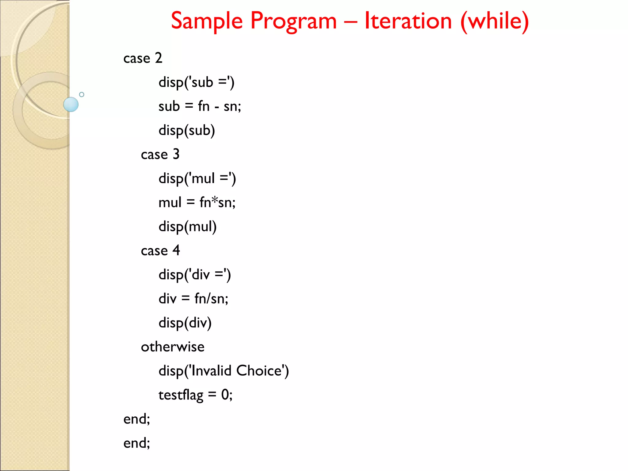 Sample Program – Iteration (while)
case 2
disp('sub =')
sub = fn - sn;
disp(sub)
case 3
disp('mul =')
mul = fn*sn;
disp(mul)
case 4
disp('div =')
div = fn/sn;
disp(div)
otherwise
disp('Invalid Choice')
testflag = 0;
end;
end;
 