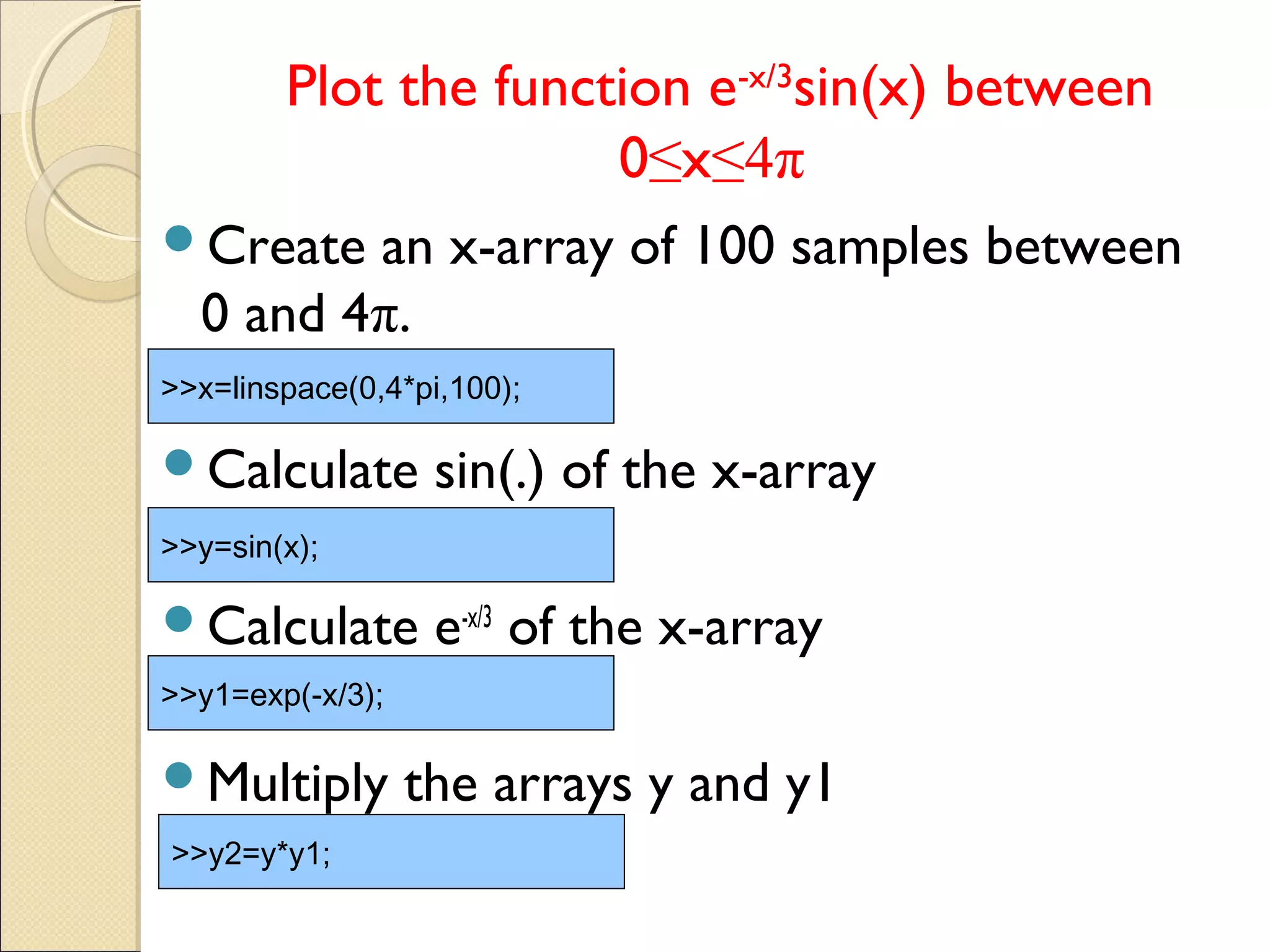 Plot the function e-x/3
sin(x) between
0≤x≤4π
Create an x-array of 100 samples between
0 and 4π.
Calculate sin(.) of the x-array
Calculate e-x/3
of the x-array
Multiply the arrays y and y1
>>x=linspace(0,4*pi,100);
>>y=sin(x);
>>y1=exp(-x/3);
>>y2=y*y1;
 