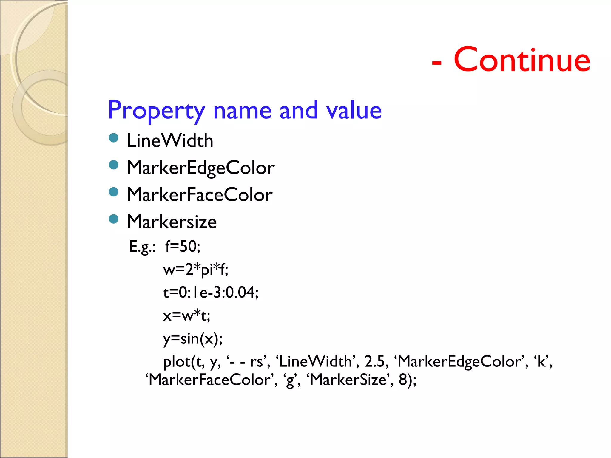 - Continue
Property name and value
 LineWidth
 MarkerEdgeColor
 MarkerFaceColor
 Markersize
E.g.: f=50;
w=2*pi*f;
t=0:1e-3:0.04;
x=w*t;
y=sin(x);
plot(t, y, ‘- - rs’, ‘LineWidth’, 2.5, ‘MarkerEdgeColor’, ‘k’,
‘MarkerFaceColor’, ‘g’, ‘MarkerSize’, 8);
 