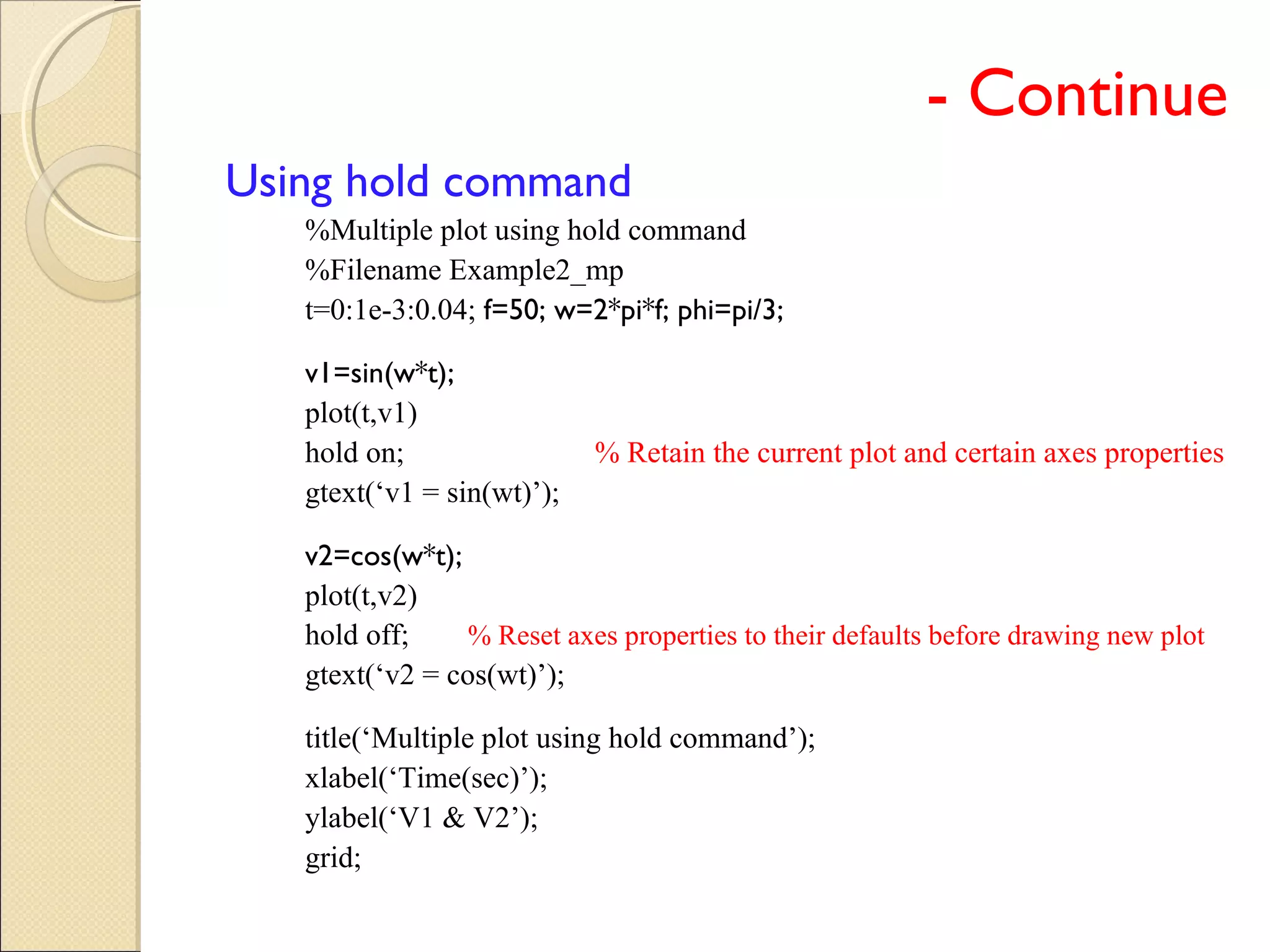 - Continue
Using hold command
%Multiple plot using hold command
%Filename Example2_mp
t=0:1e-3:0.04; f=50; w=2*pi*f; phi=pi/3;
v1=sin(w*t);
plot(t,v1)
hold on; % Retain the current plot and certain axes properties
gtext(‘v1 = sin(wt)’);
v2=cos(w*t);
plot(t,v2)
hold off; % Reset axes properties to their defaults before drawing new plot
gtext(‘v2 = cos(wt)’);
title(‘Multiple plot using hold command’);
xlabel(‘Time(sec)’);
ylabel(‘V1 & V2’);
grid;
 