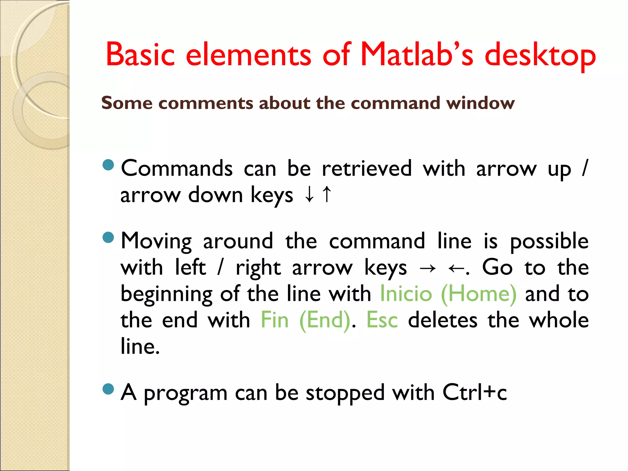 Basic elements of Matlab’s desktop
Some comments about the command window
Commands can be retrieved with arrow up /
arrow down keys ↓↑
Moving around the command line is possible
with left / right arrow keys . Go to the→ ←
beginning of the line with Inicio (Home) and to
the end with Fin (End). Esc deletes the whole
line.
A program can be stopped with Ctrl+c
 