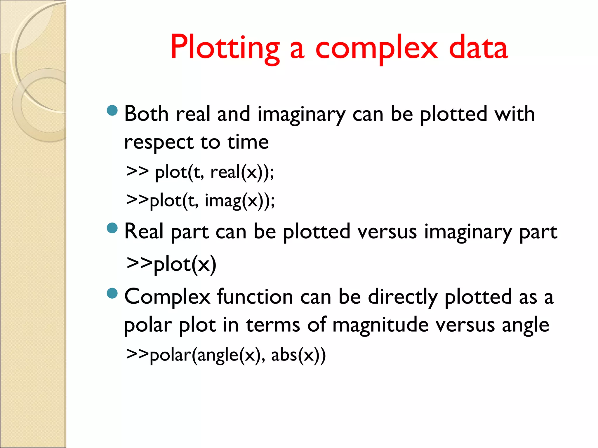 Plotting a complex data
Both real and imaginary can be plotted with
respect to time
>> plot(t, real(x));
>>plot(t, imag(x));
Real part can be plotted versus imaginary part
>>plot(x)
Complex function can be directly plotted as a
polar plot in terms of magnitude versus angle
>>polar(angle(x), abs(x))
 