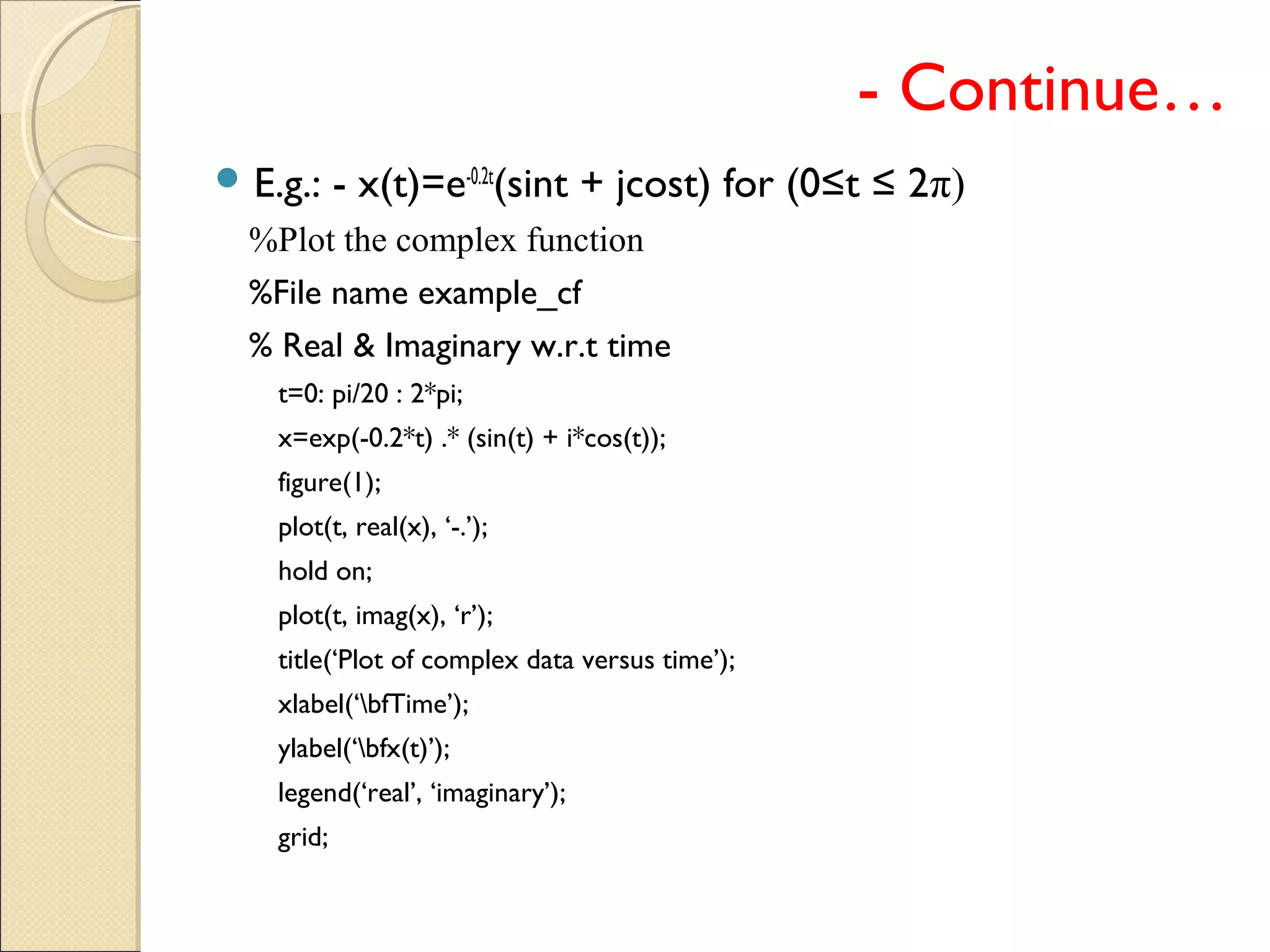 - Continue…
 E.g.: - x(t)=e-0.2t
(sint + jcost) for (0≤t ≤ 2π)
%Plot the complex function
%File name example_cf
% Real & Imaginary w.r.t time
t=0: pi/20 : 2*pi;
x=exp(-0.2*t) .* (sin(t) + i*cos(t));
figure(1);
plot(t, real(x), ‘-.’);
hold on;
plot(t, imag(x), ‘r’);
title(‘Plot of complex data versus time’);
xlabel(‘bfTime’);
ylabel(‘bfx(t)’);
legend(‘real’, ‘imaginary’);
grid;
 