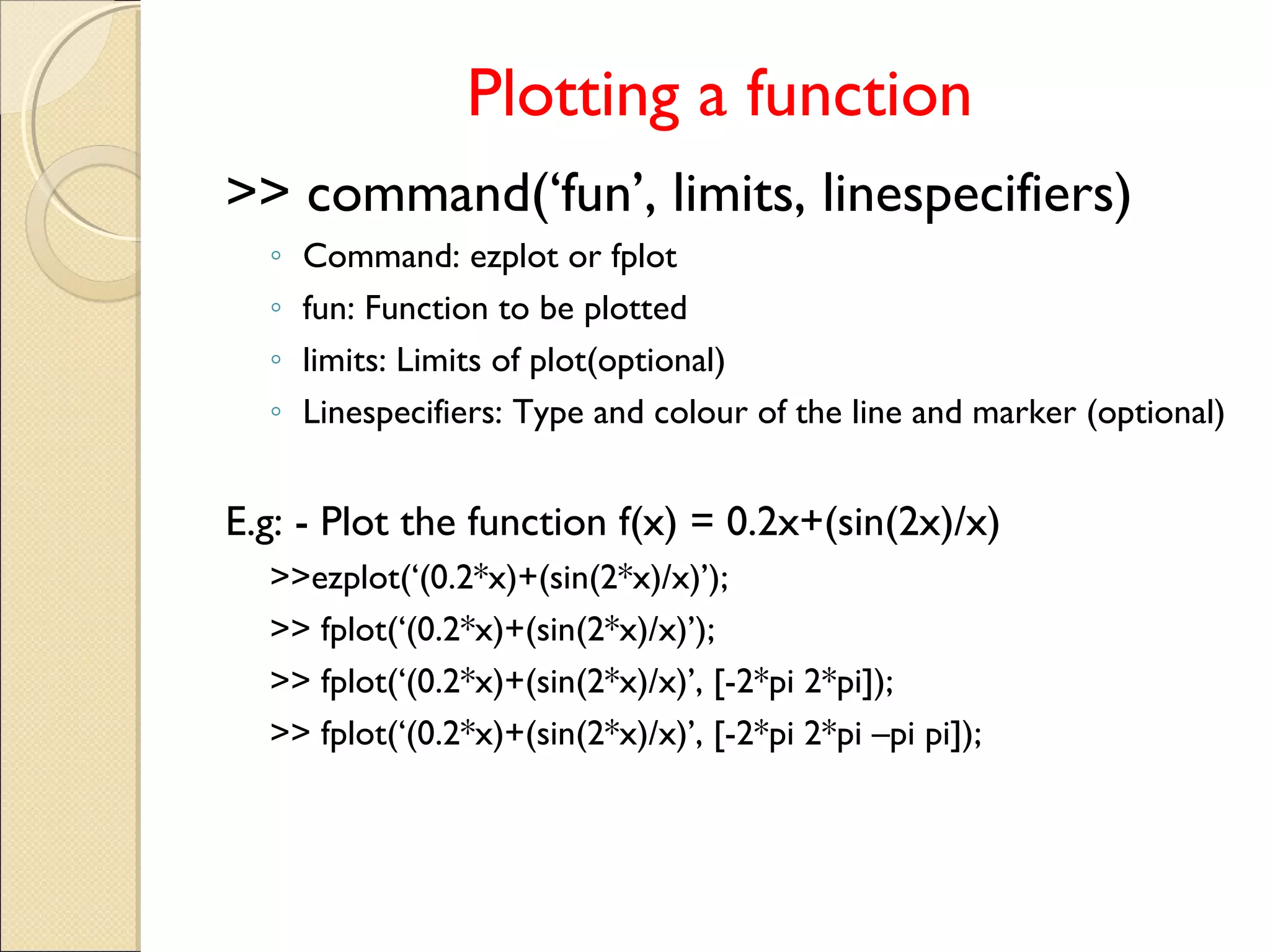 Plotting a function
>> command(‘fun’, limits, linespecifiers)
◦ Command: ezplot or fplot
◦ fun: Function to be plotted
◦ limits: Limits of plot(optional)
◦ Linespecifiers: Type and colour of the line and marker (optional)
E.g: - Plot the function f(x) = 0.2x+(sin(2x)/x)
>>ezplot(‘(0.2*x)+(sin(2*x)/x)’);
>> fplot(‘(0.2*x)+(sin(2*x)/x)’);
>> fplot(‘(0.2*x)+(sin(2*x)/x)’, [-2*pi 2*pi]);
>> fplot(‘(0.2*x)+(sin(2*x)/x)’, [-2*pi 2*pi –pi pi]);
 