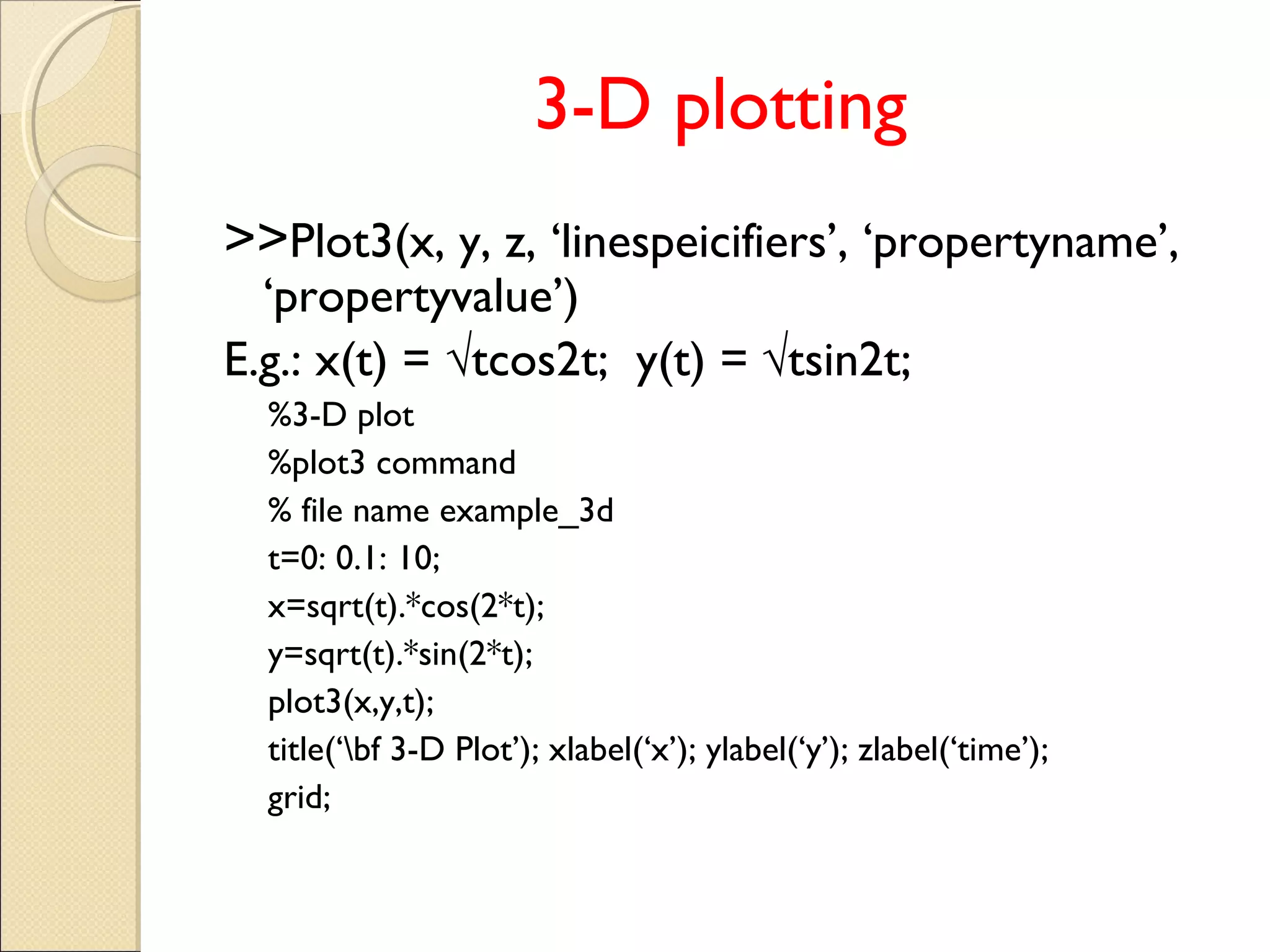 3-D plotting
>>Plot3(x, y, z, ‘linespeicifiers’, ‘propertyname’,
‘propertyvalue’)
E.g.: x(t) = √tcos2t; y(t) = √tsin2t;
%3-D plot
%plot3 command
% file name example_3d
t=0: 0.1: 10;
x=sqrt(t).*cos(2*t);
y=sqrt(t).*sin(2*t);
plot3(x,y,t);
title(‘bf 3-D Plot’); xlabel(‘x’); ylabel(‘y’); zlabel(‘time’);
grid;
 