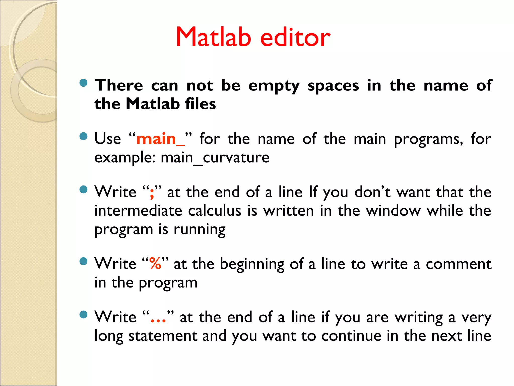Matlab editor
 There can not be empty spaces in the name of
the Matlab files
 Use “main_” for the name of the main programs, for
example: main_curvature
 Write “;” at the end of a line If you don’t want that the
intermediate calculus is written in the window while the
program is running
 Write “%” at the beginning of a line to write a comment
in the program
 Write “…” at the end of a line if you are writing a very
long statement and you want to continue in the next line
 