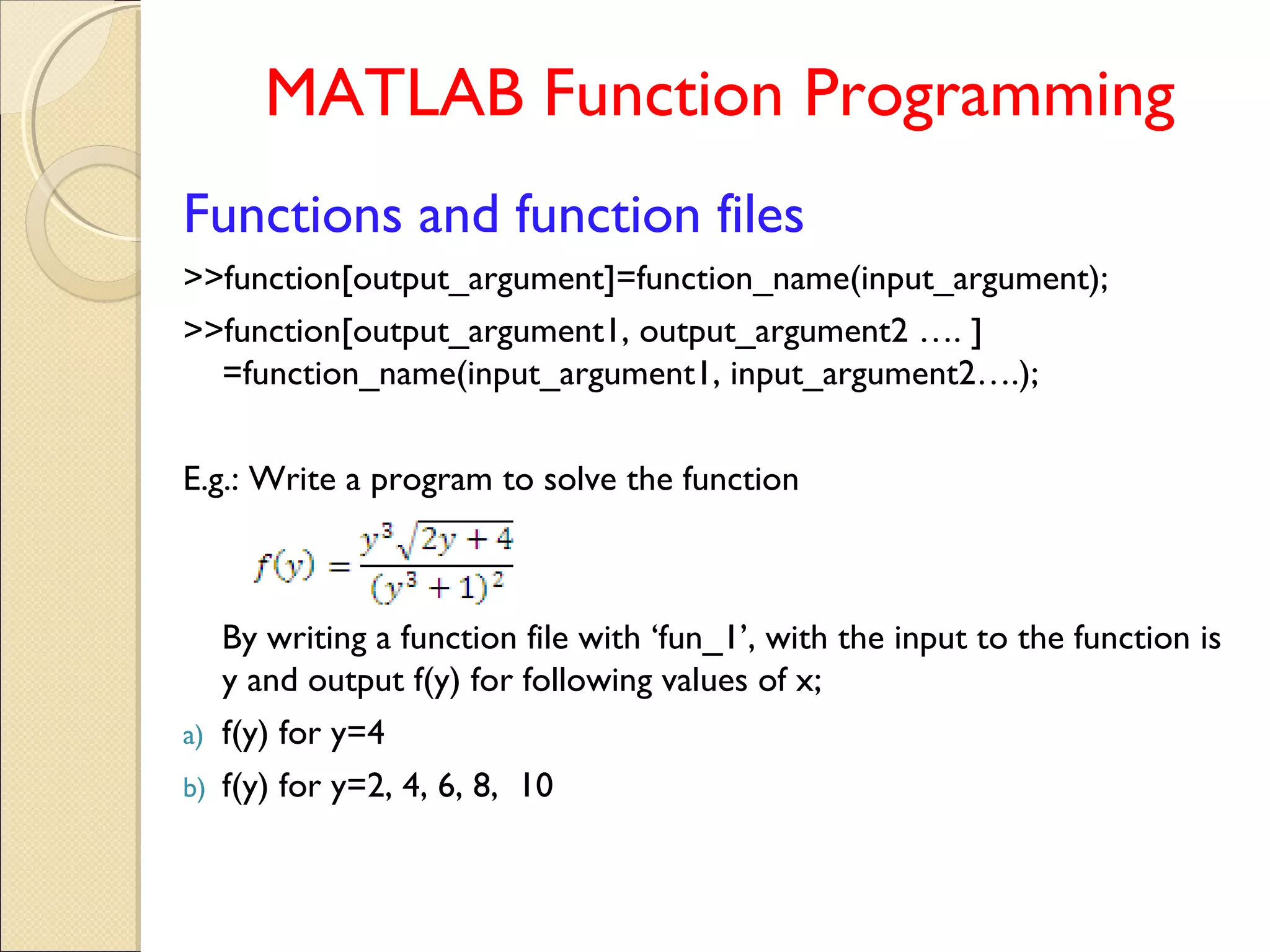 MATLAB Function Programming
Functions and function files
>>function[output_argument]=function_name(input_argument);
>>function[output_argument1, output_argument2 …. ]
=function_name(input_argument1, input_argument2….);
E.g.: Write a program to solve the function
By writing a function file with ‘fun_1’, with the input to the function is
y and output f(y) for following values of x;
a) f(y) for y=4
b) f(y) for y=2, 4, 6, 8, 10
 