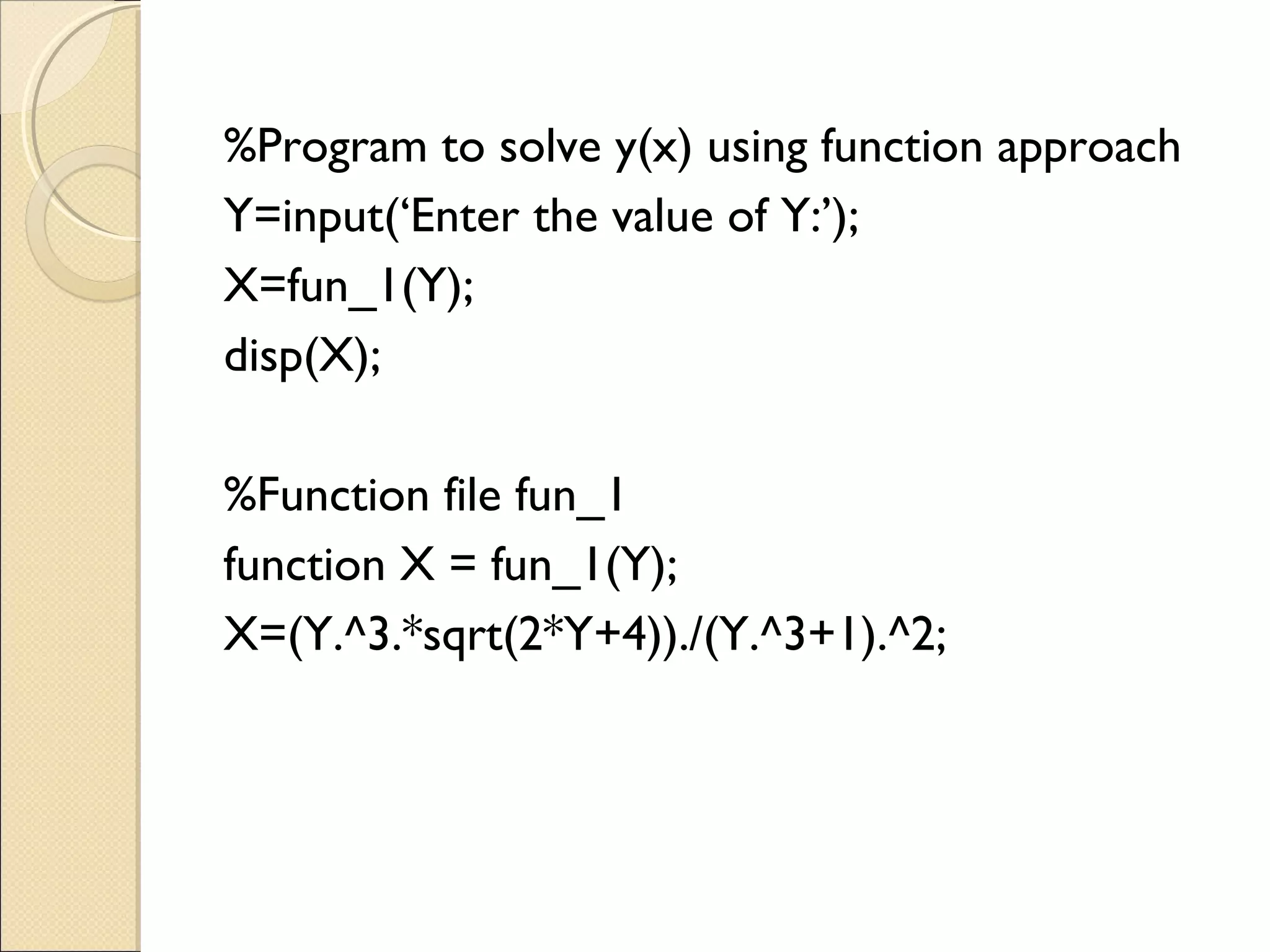 %Program to solve y(x) using function approach
Y=input(‘Enter the value of Y:’);
X=fun_1(Y);
disp(X);
%Function file fun_1
function X = fun_1(Y);
X=(Y.^3.*sqrt(2*Y+4))./(Y.^3+1).^2;
 