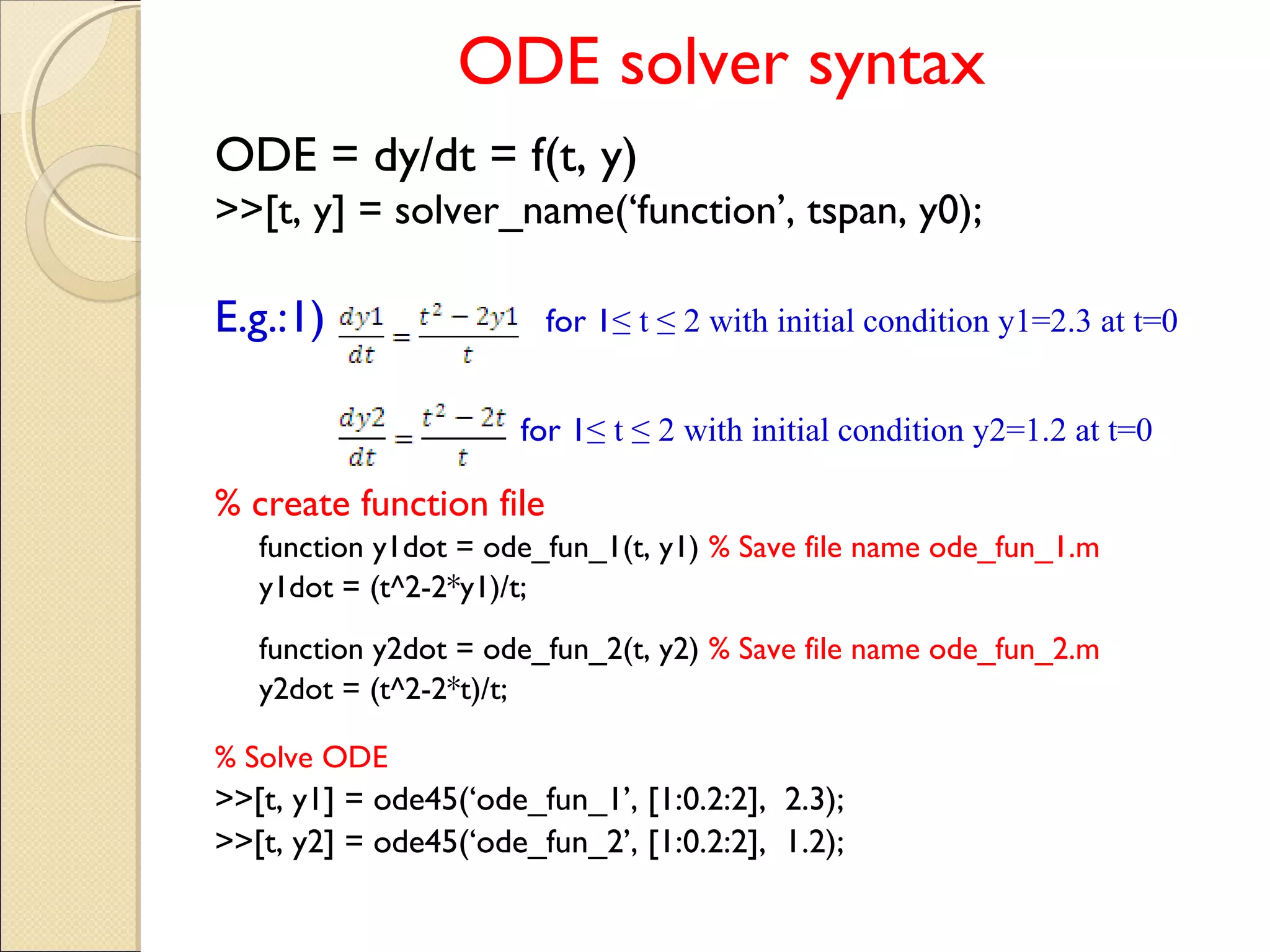 ODE solver syntax
ODE = dy/dt = f(t, y)
>>[t, y] = solver_name(‘function’, tspan, y0);
E.g.:1) for 1≤ t ≤ 2 with initial condition y1=2.3 at t=0
for 1≤ t ≤ 2 with initial condition y2=1.2 at t=0
% create function file
function y1dot = ode_fun_1(t, y1) % Save file name ode_fun_1.m
y1dot = (t^2-2*y1)/t;
function y2dot = ode_fun_2(t, y2) % Save file name ode_fun_2.m
y2dot = (t^2-2*t)/t;
% Solve ODE
>>[t, y1] = ode45(‘ode_fun_1’, [1:0.2:2], 2.3);
>>[t, y2] = ode45(‘ode_fun_2’, [1:0.2:2], 1.2);
 