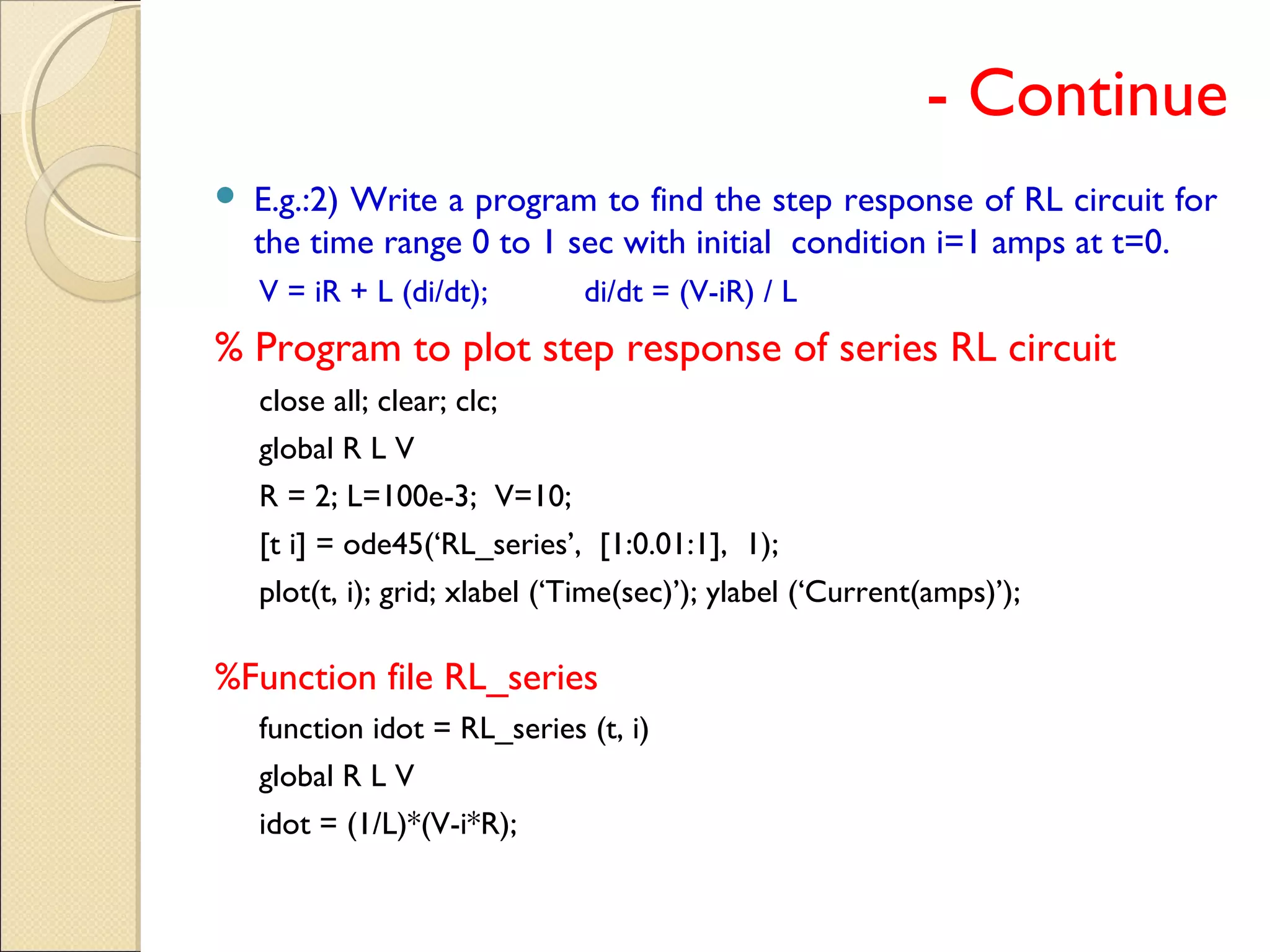 - Continue
 E.g.:2) Write a program to find the step response of RL circuit for
the time range 0 to 1 sec with initial condition i=1 amps at t=0.
V = iR + L (di/dt); di/dt = (V-iR) / L
% Program to plot step response of series RL circuit
close all; clear; clc;
global R L V
R = 2; L=100e-3; V=10;
[t i] = ode45(‘RL_series’, [1:0.01:1], 1);
plot(t, i); grid; xlabel (‘Time(sec)’); ylabel (‘Current(amps)’);
%Function file RL_series
function idot = RL_series (t, i)
global R L V
idot = (1/L)*(V-i*R);
 