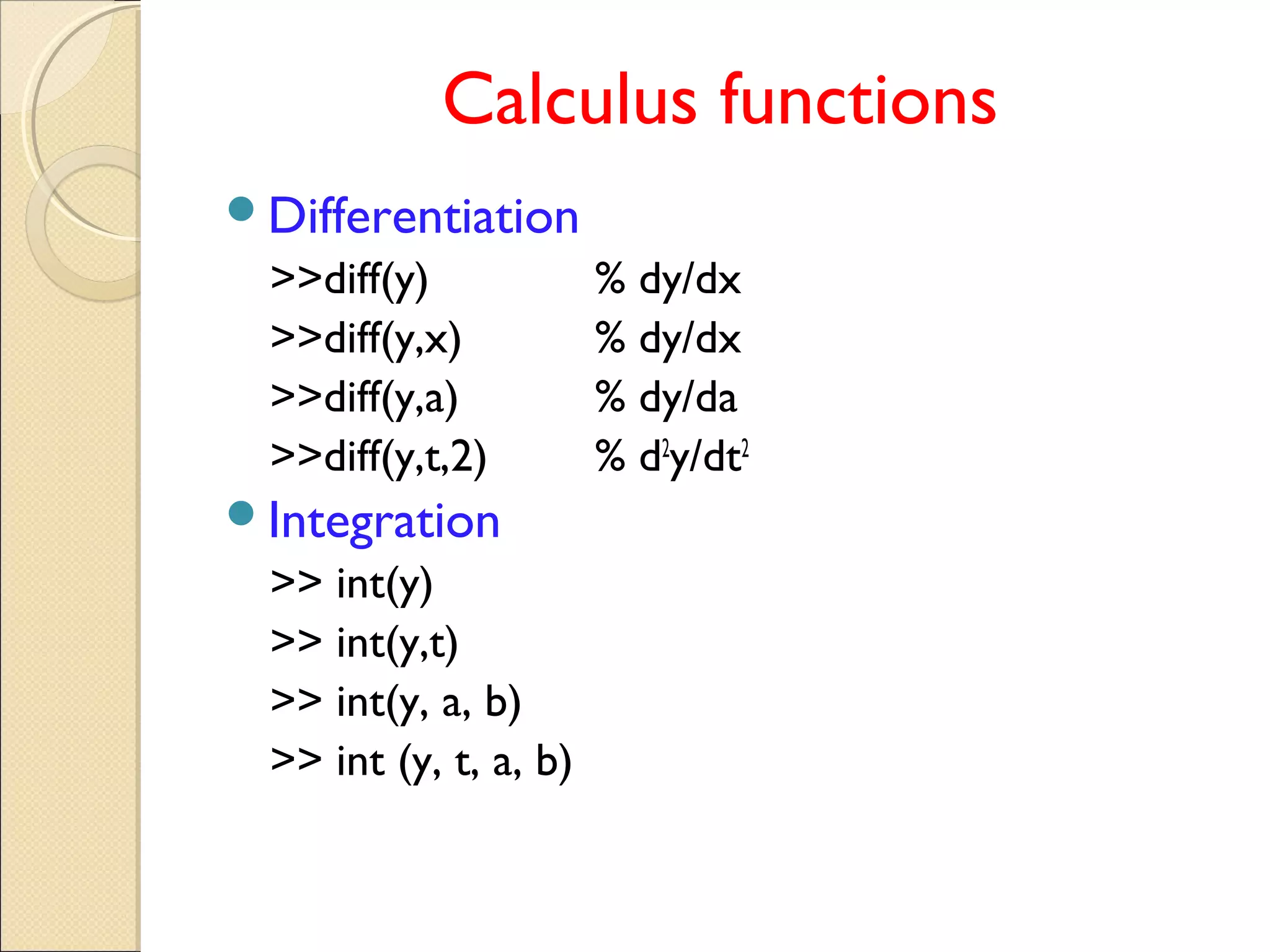Calculus functions
Differentiation
>>diff(y) % dy/dx
>>diff(y,x) % dy/dx
>>diff(y,a) % dy/da
>>diff(y,t,2) % d2
y/dt2
Integration
>> int(y)
>> int(y,t)
>> int(y, a, b)
>> int (y, t, a, b)
 