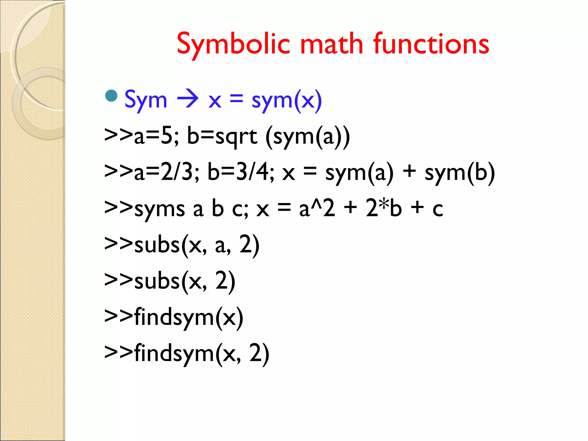 Symbolic math functions
Sym  x = sym(x)
>>a=5; b=sqrt (sym(a))
>>a=2/3; b=3/4; x = sym(a) + sym(b)
>>syms a b c; x = a^2 + 2*b + c
>>subs(x, a, 2)
>>subs(x, 2)
>>findsym(x)
>>findsym(x, 2)
 