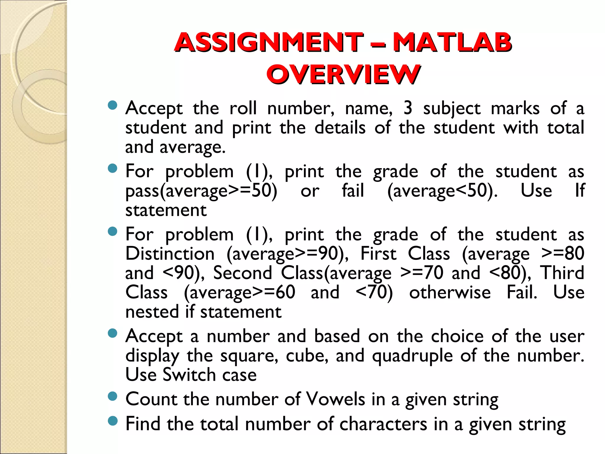 ASSIGNMENT – MATLABASSIGNMENT – MATLAB
OVERVIEWOVERVIEW
 Accept the roll number, name, 3 subject marks of a
student and print the details of the student with total
and average.
 For problem (1), print the grade of the student as
pass(average>=50) or fail (average<50). Use If
statement
 For problem (1), print the grade of the student as
Distinction (average>=90), First Class (average >=80
and <90), Second Class(average >=70 and <80), Third
Class (average>=60 and <70) otherwise Fail. Use
nested if statement
 Accept a number and based on the choice of the user
display the square, cube, and quadruple of the number.
Use Switch case
 Count the number of Vowels in a given string
Find the total number of characters in a given string
 