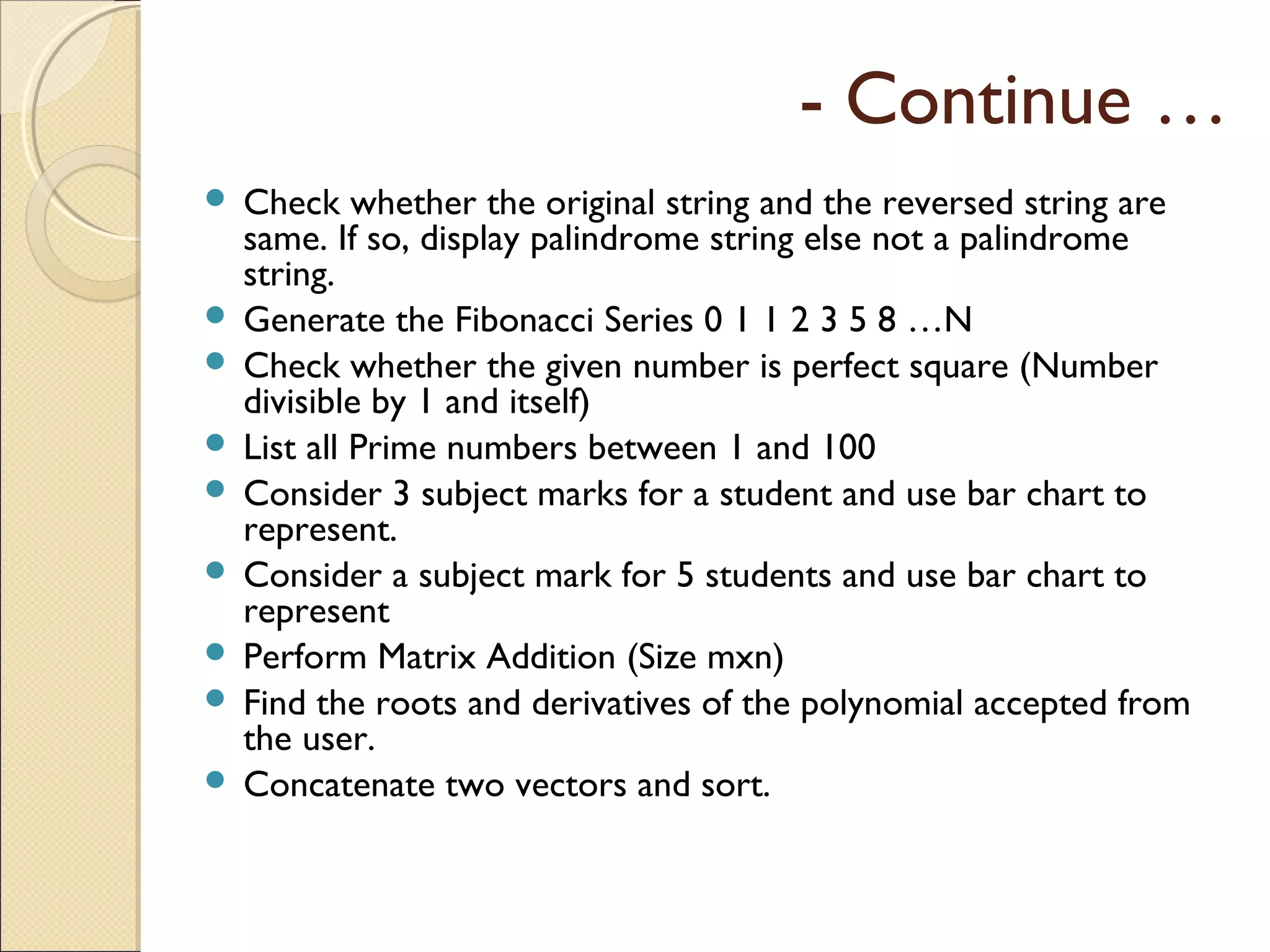 - Continue …
 Check whether the original string and the reversed string are
same. If so, display palindrome string else not a palindrome
string.
 Generate the Fibonacci Series 0 1 1 2 3 5 8 …N
 Check whether the given number is perfect square (Number
divisible by 1 and itself)
 List all Prime numbers between 1 and 100
 Consider 3 subject marks for a student and use bar chart to
represent.
 Consider a subject mark for 5 students and use bar chart to
represent
 Perform Matrix Addition (Size mxn)
 Find the roots and derivatives of the polynomial accepted from
the user.
 Concatenate two vectors and sort.
 
