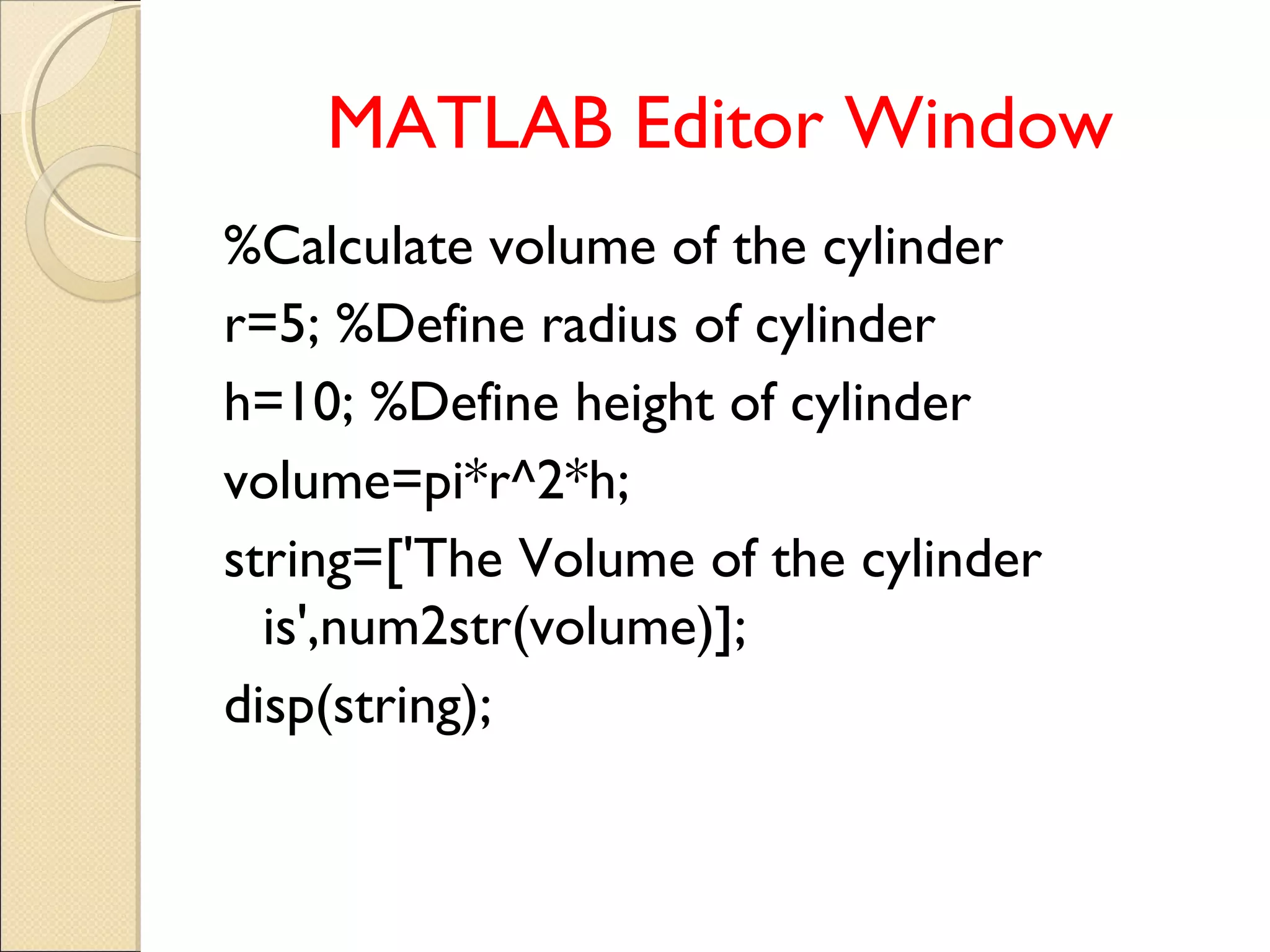 MATLAB Editor Window
%Calculate volume of the cylinder
r=5; %Define radius of cylinder
h=10; %Define height of cylinder
volume=pi*r^2*h;
string=['The Volume of the cylinder
is',num2str(volume)];
disp(string);
 