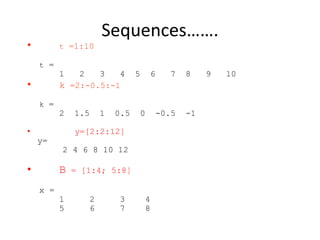 Sequences…….
• t =1:10
t =
1 2 3 4 5 6 7 8 9 10
• k =2:-0.5:-1
k =
2 1.5 1 0.5 0 -0.5 -1
• y=[2:2:12]
y=
2 4 6 8 10 12
• B = [1:4; 5:8]
x =
1 2 3 4
5 6 7 8
 