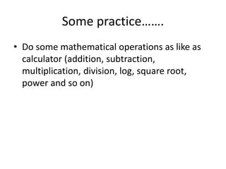 Some practice…….
• Do some mathematical operations as like as
calculator (addition, subtraction,
multiplication, division, log, square root,
power and so on)
 