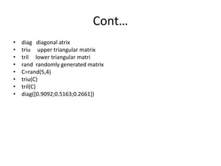 Cont…
• diag diagonal atrix
• triu upper triangular matrix
• tril lower triangular matri
• rand randomly generated matrix
• C=rand(5,4)
• triu(C)
• tril(C)
• diag([0.9092;0.5163;0.2661])
 