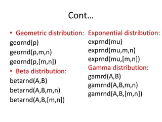 Cont…
• Geometric distribution:
geornd(p)
geornd(p,m,n)
geornd(p,[m,n])
• Beta distribution:
betarnd(A,B)
betarnd(A,B,m,n)
betarnd(A,B,[m,n])
Exponential distribution:
exprnd(mu)
exprnd(mu,m,n)
exprnd(mu,[m,n])
Gamma distribution:
gamrd(A,B)
gamrnd(A,B,m,n)
gamrnd(A,B,[m,n])
 