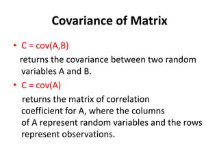 Covariance of Matrix
• C = cov(A,B)
returns the covariance between two random
variables A and B.
• C = cov(A)
returns the matrix of correlation
coefficient for A, where the columns
of A represent random variables and the rows
represent observations.
 