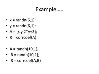 Example…..
• x = randn(6,1);
• y = randn(6,1);
• A = [x y 2*y+3];
• R = corrcoef(A)
• A = randn(10,1);
• B = randn(10,1);
• R = corrcoef(A,B)
 