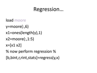 Regression…
load moore
y=moore(:,6)
x1=ones(length(y),1)
x2=moore(:,1:5)
x=[x1 x2]
% now perform regression %
[b,bint,r,rint,stats]=regress(y,x)
 