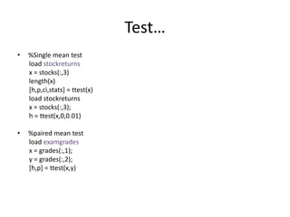 Test…
• %Single mean test
load stockreturns
x = stocks(:,3)
length(x)
[h,p,ci,stats] = ttest(x)
load stockreturns
x = stocks(:,3);
h = ttest(x,0,0.01)
• %paired mean test
load examgrades
x = grades(:,1);
y = grades(:,2);
[h,p] = ttest(x,y)
 