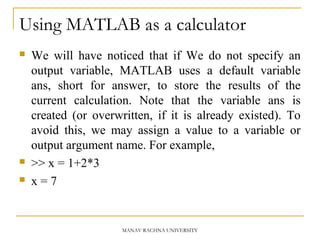 Using MATLAB as a calculator
 We will have noticed that if We do not specify an
output variable, MATLAB uses a default variable
ans, short for answer, to store the results of the
current calculation. Note that the variable ans is
created (or overwritten, if it is already existed). To
avoid this, we may assign a value to a variable or
output argument name. For example,
 >> x = 1+2*3
 x = 7
MANAV RACHNA UNIVERSITY
 