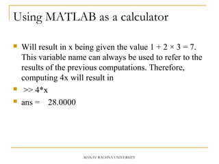 Using MATLAB as a calculator
 Will result in x being given the value 1 + 2 × 3 = 7.
This variable name can always be used to refer to the
results of the previous computations. Therefore,
computing 4x will result in
 >> 4*x
 ans = 28.0000
MANAV RACHNA UNIVERSITY
 