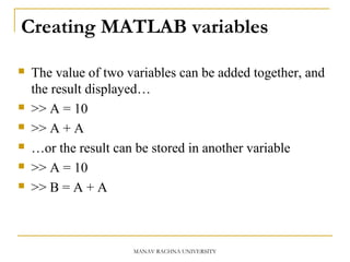 Creating MATLAB variables
 The value of two variables can be added together, and
the result displayed…
 >> A = 10
 >> A + A
 …or the result can be stored in another variable
 >> A = 10
 >> B = A + A
MANAV RACHNA UNIVERSITY
 
