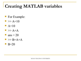 Creating MATLAB variables
 For Example:
 >> A=10
 A=10
 >> A+A
 ans = 20
 >> B=A+A
 B=20
MANAV RACHNA UNIVERSITY
 
