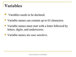 Variables
 Variables needs to be declared.
 Variable names can contain up to 63 characters.
 Variable names must start with a letter followed by
letters, digits, and underscores.
 Variable names are case sensitive.
MANAV RACHNA UNIVERSITY
 